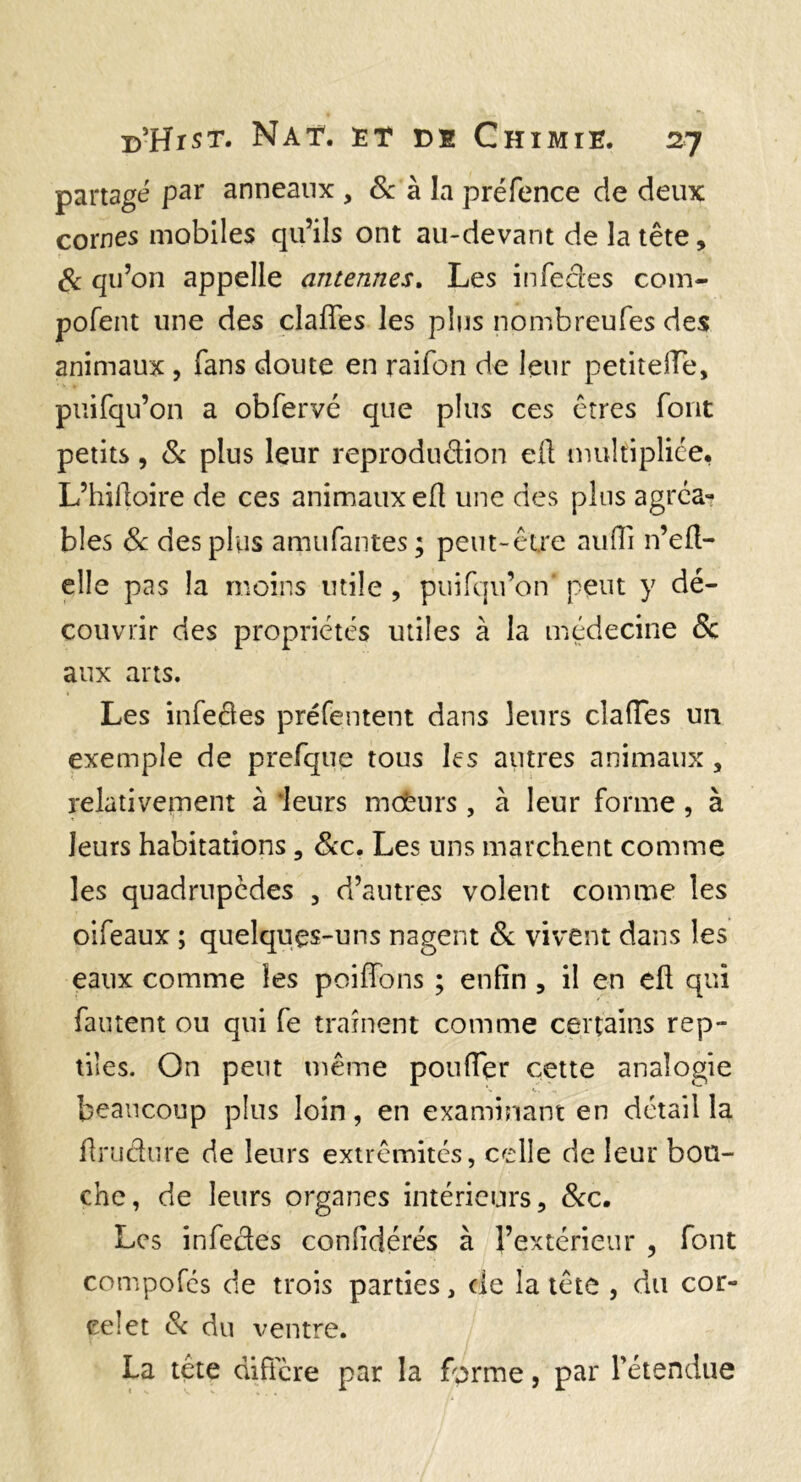 partagé par anneaux , &: à la préfence de deux cornes mobiles qu’ils ont au-devant de la tête, Sc qu’on appelle antennes. Les infecles corn- pofent une des claffes les plus nombreufes des animaux, fans doute en raifon de leur petitelTe, puifqu’on a obfervé que plus ces êtres font petits 5 St plus leur reprodudion eft multipliée, L’hilloire de ces animaux efl une des pins agréa¬ bles Sc des plus amufantes; peut-être aiinTi n’ell- elle pas la moins utile , pinfqu’on' peut y dé¬ couvrir des propriétés utiles à la médecine & aux arts. Les infedes préfentent dans leurs clalTes un exemple de prefqiie tous les antres animaux, relativement à ‘leurs mcfeurs , à leur forme , à leurs habitations, Scc. Les uns marchent comme les quadrupèdes , d’autres volent comme les oifeaux ; quelques-uns nagent St vivent dans les eaux comme les poiHons ; enfin , il en efl qui fautent ou qui fe traînent comme certains rep¬ tiles. On peut même poufier cette analogie beaucoup plus loin, en examinant en détail la firiidure de leurs extrémités, celle de leur bou¬ che, de leurs organes intérieurs, Scc, Les infedes confidérés à l’extérieur , font compofés de trois parties, de la tête , du cor- eelet Sc du ventre. La tête diftere par la forme, par rétendue