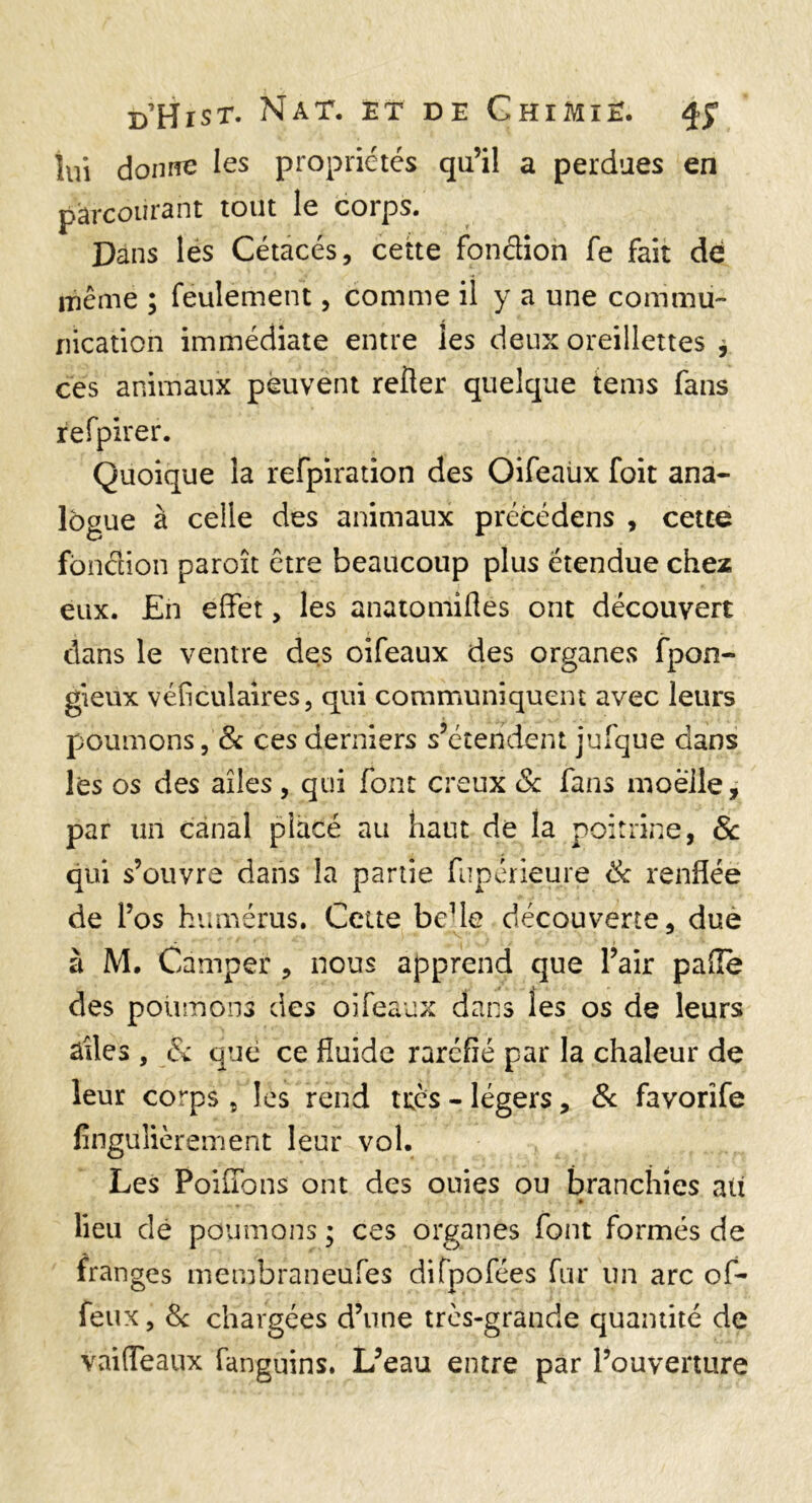 lui donne les propriétés qu’il a perdues en pârconr3nt tout le corps. Dans les Cétacés, cette fondioh fe fait de iTiême ; feulement, comme il y a une commu¬ nication immédiate entre les deux oreillettes y ces animaux peuvent relier quelque teins fans refpirer. Quoique la refpiration des Oifeaüx foit ana¬ logue à celle des animaux précédens , cette fbnclion paroît être beaucoup plus étendue chez eux. En effet, les anatomiHes ont découvert dans le ventre des oifeaux des organes fpon- gieux véficulaires, qui communiquent avec leurs poumons, & ces derniers s’étendent jufque dans les os des ailes, qui font creux Sc fans moelle, par un canal placé au haut de la poitrine, Sc qui s’ouvra dans la partie fupérieure Sc renflée de l’os humérus. Cette bcUe découverte, due à M. Camper , nous apprend que l’air pafle des poumons des oifeaux dans les os de leurs ailes , Sc que ce fluide raréfié par la chaleur de leur corps , les rend très - légers, Sc favorîfe fingulièrement leur vol. Les Poiffons ont des ouies ou branchies au lieu dé poumons ; ces organes font formés de franges membraneufes difpofées fur un arc of- feux, 8c chargées d’iine très-grande quantité de vniffeaux fanguins, L’eau entre par l’ouverture