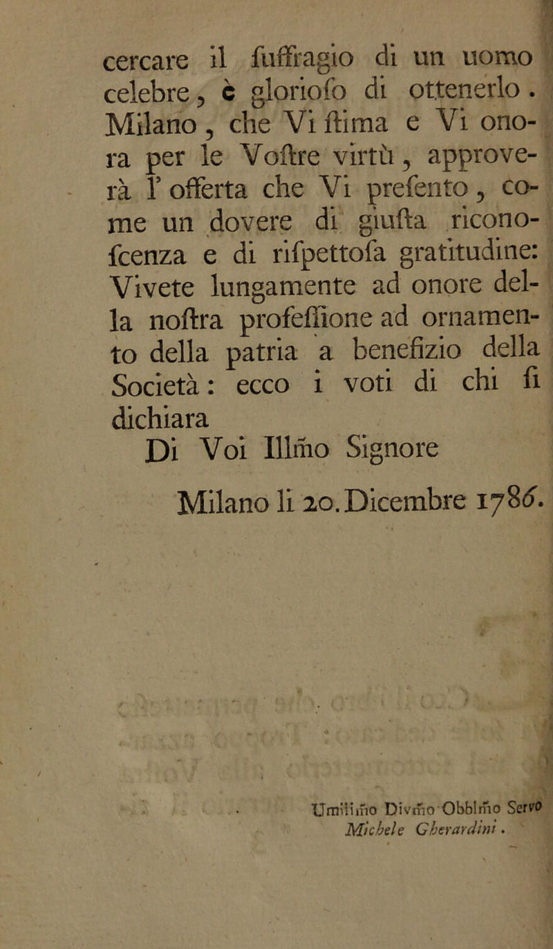 cercare il fuffragio di un uomo celebre, c gloriofo di ottenerlo . Milano , che Vi ili ma e Vi ono- ra per le Voilre virtù, approve- rà 1’ offerta che Vi preferito, co- me un dovere di giuda ricono- fcenza e di rifpettofa gratitudine: Vivete lungamente ad onore del- la noftra profefiìone ad ornamen- to della patria a benefizio della Società: ecco i voti di chi fi dichiara Di Voi Illnio Signore Milano li 20. Dicembre 17Sdì Umilinio Divrfio Obblmo Servo Michele Gherardini.