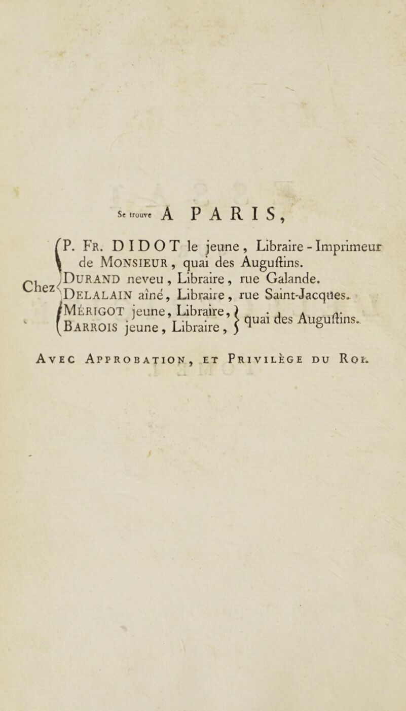 Sc trouve A PARIS, ^P. Fr. D I D O T le jeune , Libraire - Imprimeur y de Monsieur , quai des Auguftins. neveu. Libraire, rue Galande. Delalain aîné. Libraire, rue Saint-Jacques. /Mèrigot jeune. Libraire, ) • j a a- ' (bARROIS jeune, Libraire, \ Auguftms. Avec Approbation, et Privilège du Roi.