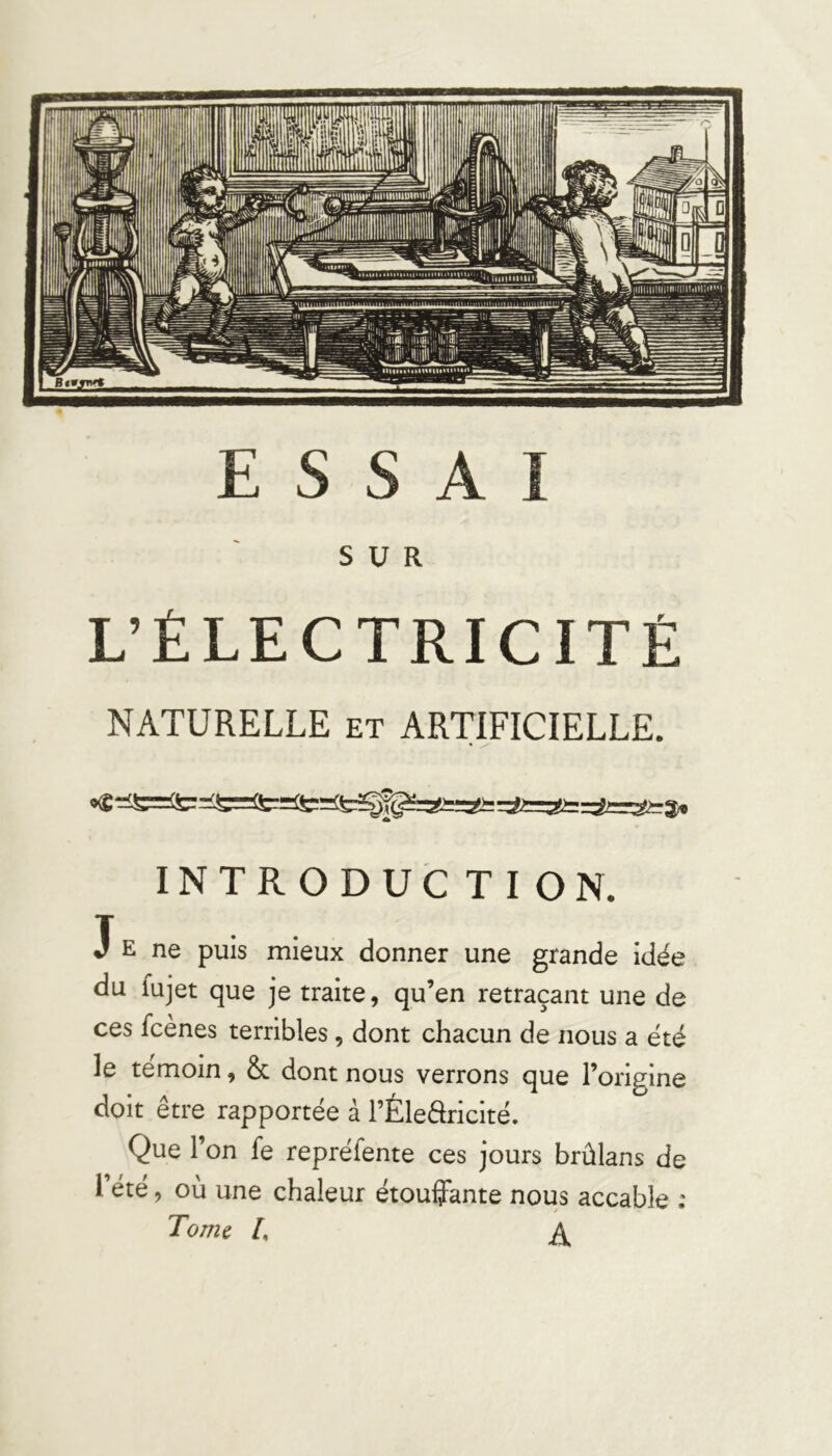 SUR L’ÉLECTRICITÉ NATURELLE et ARTIFICIELLE. INTRODUC TION. J E ne puis mieux donner une grande idée du fujet que je traite, qu’en retraçant une de ces fcènes terribles, dont chacun de nous a été le témoin, Sc dont nous verrons que l’origine doit être rapportée à l’Éledricité. Que l’on fe repréfente ces jours brûlans de l’été, où une chaleur étouffante nous accable : Tome /, Itica