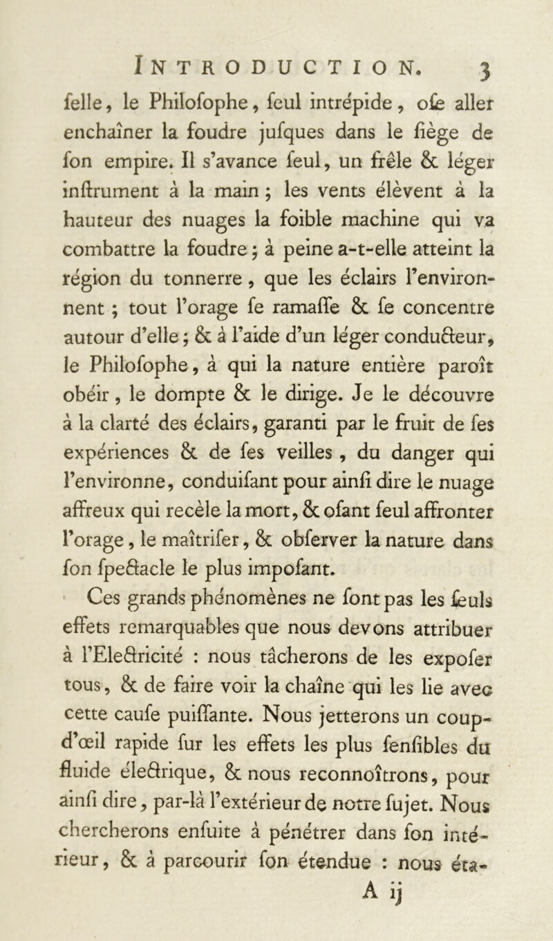 felle, le Philofophe, feul intrépide, ofe aller enchaîner la foudre jufques dans le liège de fon empire. Il s’avance feul, un frêle & léger inftrument à la main ; les vents élèvent à la hauteur des nuages la foible machine qui va combattre la foudre ; à peine a-t-elle atteint la région du tonnerre, que les éclairs l’environ- nent ; tout l’orage fe ramaffe 8c fe concentre autour d’elle ; & à l’aide d’un léger condufteur, le Philofophe, à qui la nature entière paroît obéir, le dompte 8c le dirige. Je le découvre à la clarté des éclairs, garanti par le fruit de fes expériences 8c de fes veilles , du danger qui l’environne, conduifant pour ainfi dire le nuage affreux qui recèle la mort, 8c ofant feul affronter l’orage, le maîtrifer, 8c obferver la nature dans fon fpeftacle le plus impofant. Ces grands phénomènes ne font pas les feuls effets remarquables que nous devons attribuer à FEleâricité : nous tâcherons de les expofer tous, 8c de faire voir la chaîne qui les lie avec cette caufe puiffante. Nous jetterons un coup- d’œil rapide fur les effets les plus fenfibles du fluide éleârique, Sc nous reconnoîtrons, pour ainfi dire, par-là l’extérieur de notre fujet. Nous chercherons enfuite à pénétrer dans fon inté- rieur , 8c à parcourir fon étendue : nous éta-