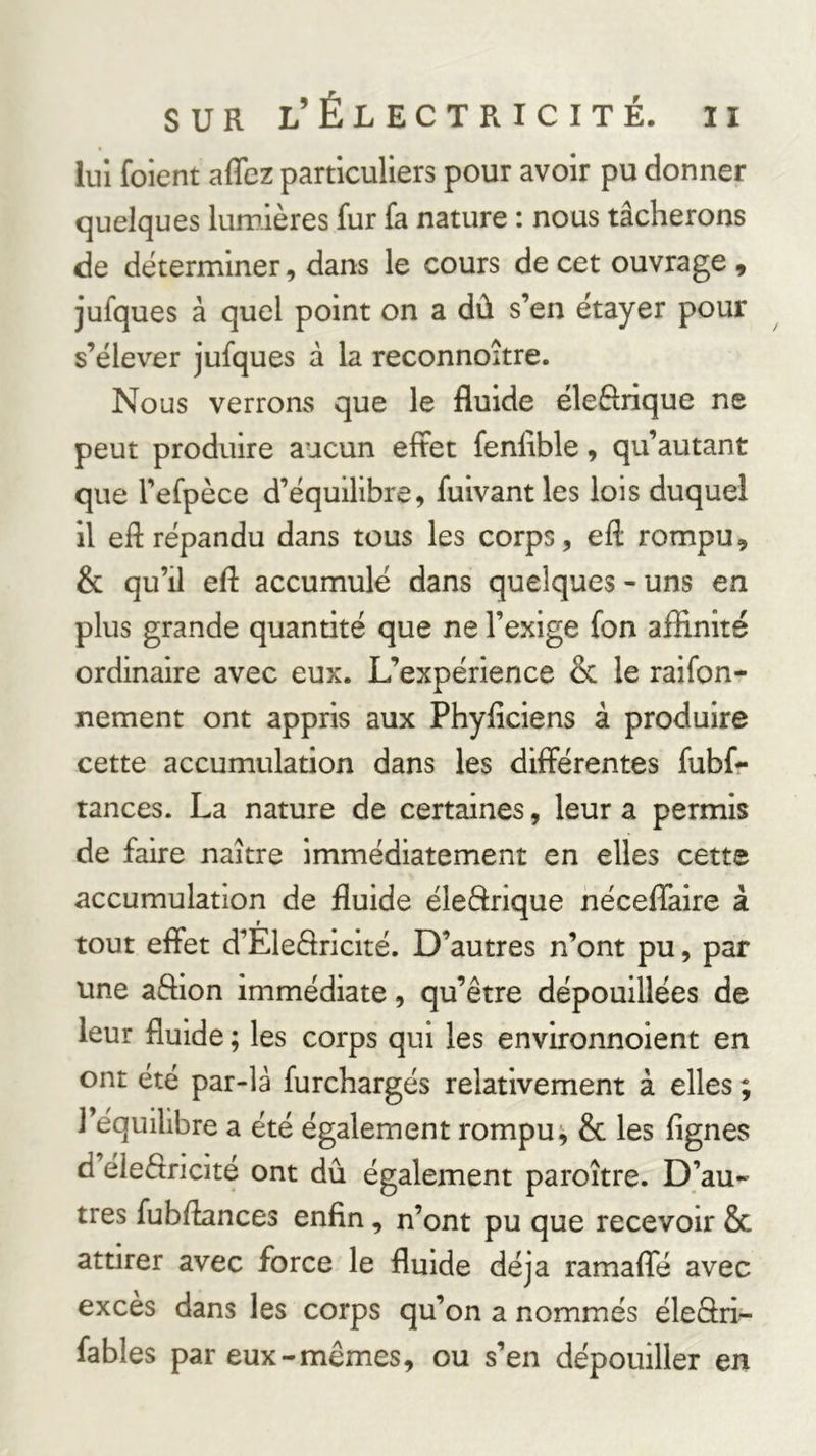 lui foient affez particuliers pour avoir pu donner quelques lumières fur fa nature : nous tâcherons de déterminer, dans le cours de cet ouvrage , jufques à quel point on a dû s’en étayer pour s’élever jufques à la reconnoître. Nous verrons que le fluide éleftrique ne peut produire aucun effet fenfible, qu’autant que l’efpèce d’équilibre, fuivant les lois duquel il eft répandu dans tous les corps, eft rompu, &amp; qu’il efl accumulé dans quelques - uns en plus grande quantité que ne l’exige fon affinité ordinaire avec eux. L’expérience &amp; le raifon- nement ont appris aux Phyficiens à produire cette accumulation dans les différentes fubf- tances. La nature de certaines, leur a permis de faire naître immédiatement en elles cette accumulation de fluide éleârique néceflaire à tout effet d’Eleâricité. D’autres n’ont pu, par une affion immédiate, qu’être dépouillées de leur fluide ; les corps qui les environnoient en ont été par-là furchargés relativement à elles ; l’équilibre a été également rompue &amp; les Agnes d eleêtricité ont dû également paroître. D’au^ très fubffances enfin, n’ont pu que recevoir &amp; attirer avec force le fluide déjà ramaffe avec exces dans les corps qu’on a nommés éleâri- fables par eux-mêmes, ou s’en dépouiller en