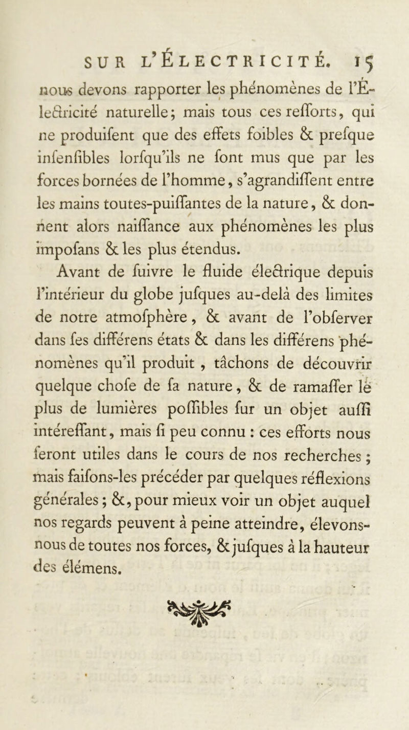 nous devons rapporter les phénomènes de l’É- leètricité naturelle; mais tous cesrefforts, qui ne produlfent que des effets foibles &amp; prefque infenfibles lorfqu’ils ne font mus que par les forces bornées de l’homme, s’agrandiffent entre les mains toutes-puiffantes de la nature, &amp; don- nent alors naiffance aux phénomènes les plus impofans &amp; les plus étendus. Avant de fuivre le fluide éleclrique depuis l’intérieur du globe jufques au-delà des limites de notre atmofphère, &amp; avant de l’obferver dans fes différens états &amp; dans les différens phé- nomènes qu’il produit , tâchons de découvrir quelque chofe de fa nature, 8c de ramaffer le plus de lumières poflibles fur un objet auflî intéreffant, mais fi peu connu : ces efforts nous feront utiles dans le cours de nos recherches ; mais faifons-les précéder par quelques réflexions générales ; 8c, pour mieux voir un objet auquel nos regards peuvent à peine atteindre, élevons- nous de toutes nos forces, 8c jufques à la hauteur des élémens.