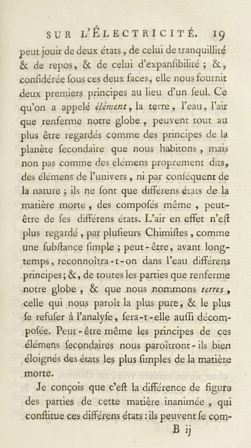 peut jouir de deux états, de celui de tranquillité & de repos, & de celui d’expanfibilité ; & y confidérée fous ces deux faces, elle nous fournit deux premiers principes au lieu d’un feul. Ce qu’on a appelé lUmmt, la terre, l’eau, l’air que renferme notre globe , peuvent tout au plus être regardés comme des principes de la planète fecondaire que nous habitons , mais non pas comme des elémens proprement dits, des élémens de l’univers, ni par conléquent de la nature ; ils ne font que différons états de la matière morte , des compofés même , peut- être de fes différens états. L’air en effet n’eft plus regardé , par plufieurs Chimiffes , comme une fubftance limple ; peut - être, avant long- temps, reconnoîtra-t-on dans l’eau différens principes; & , de toutes les parties que renferme notre globe , & que nous nommons unes ^ celle qui nous paroît la plus pure, & le plus fe refufer à l’analyfe, fera-t-elle aufïi décorn- pofée. Peut - être même les principes de ces élémens fecondaires nous paroîtront - ils bien éloignés des états les plus fimples de la matière morte. Je conçois que c’eft la différence de figure des parties de cette matière inanimée , qui conftitue ces différens états : ils peuvent fe com- B ij