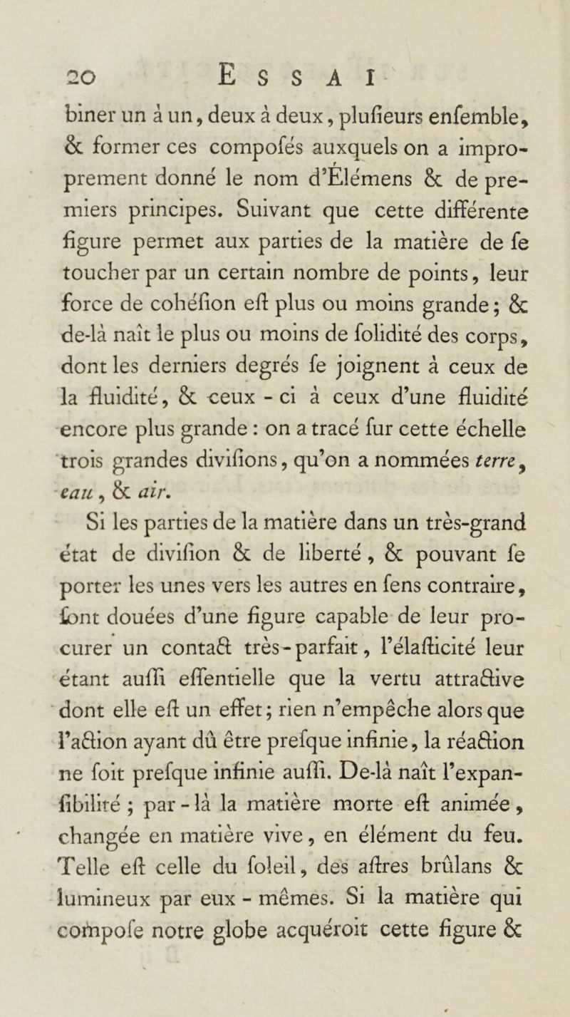 biner un à un, deux à deux, plufieurs enfemble, &amp; former ces compofés auxquels on a impro- prement donné le nom d’Elémens &amp; de pre- miers principes. Suivant que cette différente figure permet aux parties de la matière de fe toucher par un certain nombre de points, leur force de cohéfion eff plus ou moins grande ; &amp; de-là naît le plus ou moins de folidité des corps, dont les derniers degrés fe joignent à ceux de la fluidité, &amp; ceux - ci à ceux d’une fluidité •encore plus grande : on a tracé fur cette échelle 'trois grandes divifions, qu’on a nommées ■eau, &amp; air. Si les parties de la matière dans un très-grand état de divifion &amp; de liberté, &amp; pouvant fe porter les unes vers les autres en fens contraire, font douées d’une figure capable de leur pro- curer un contaS; très - parfait, l’élaflicité leur étant aufîi eflentielle que la vertu attraèfive dont elle efl un effet; rien n’empêche alors que l’aflion ayant dû être prefque infinie, la réaâion ne folt prefque infinie aufli, De-là naît l’expan- fibillté ; par - là la matière morte eff animée, changée en matière vive, en élément du feu. Telle efl celle du foleil, des aflres brûlans &amp; lumineux par eux - mêmes. Si la matière qui cortipofe notre globe acquéroit cette figure &amp;