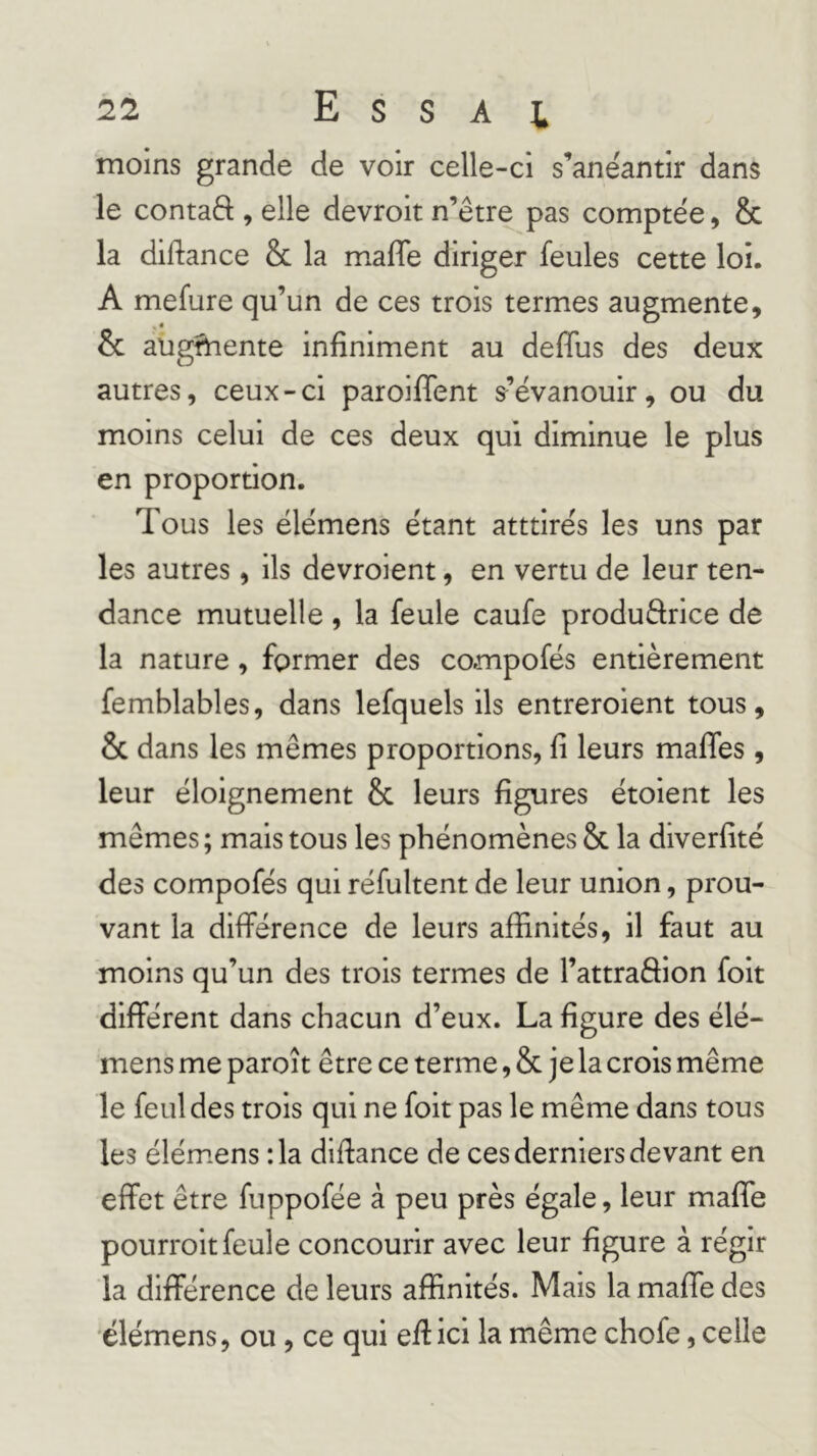 moins grande de voir celle-ci s’anéantir dans le contaft , elle devroit n’etre pas comptée, & la diftance & la maffe diriger feules cette loi. A mefure qu’un de ces trois termes augmente, & augfhente infiniment au defius des deux autres, ceux-ci paroiffent s^’évanouir, ou du moins celui de ces deux qui diminue le plus en proportion. Tous les élémens étant atttirés les uns par les autres, ils devroient, en vertu de leur ten- dance mutuelle , la feule caufe produftrice de la nature, former des compofés entièrement femblables, dans lefquels ils entreroient tous, & dans les mêmes proportions, fi leurs maffes , leur éloignement & leurs figures étoient les mêmes; mais tous les phénomènes & la diverfité des compofés qui réfultent de leur union, prou- vant la différence de leurs affinités, il faut au moins qu’un des trois termes de l’attraâion folt différent dans chacun d’eux. La figure des ëlé- mens me paroît être ce terme, & je la crois même le feuldes trois qui ne folt pas le même dans tous les élém.ens :1a dlfiance de ces derniers devant en effet être fuppofée à peu près égale, leur maffe pourrolt feule concourir avec leur figure à régir la différence de leurs affinités. Mais la maffe des 'élémens, ou, ce qui eff ici la même chofe, celle