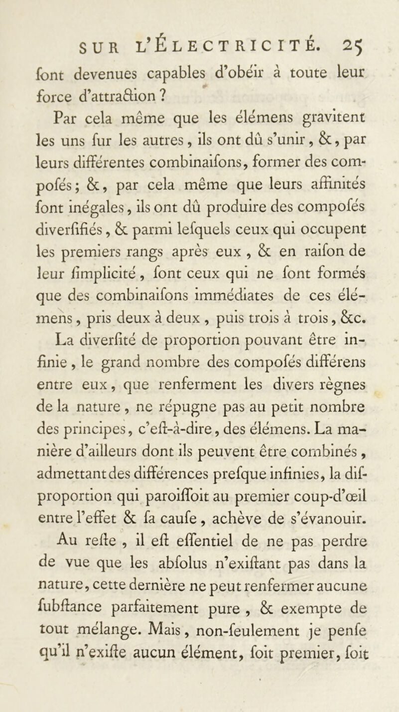 font devenues capables d’obéir à toute leur force d’attraffion ? Par cela même que les élémens gravitent les uns fur les autres, ils ont dû s’unir, &, par leurs différentes combinaifons, former des com- pofés; &, par cela même que leurs affinités font inégales, ils ont dû produire des compofés diverûfiés, & parmi lefquels ceux qui occupent les premiers rangs après eux , & en raifon de leur fîmplicité, font ceux qui ne font formés que des combmaifons immédiates de ces élé- mens , pris deux à deux , puis trois à trois, &c. La diverfité de proportion pouvant être in- finie , le grand nombre des compofés différons entre eux, que renferment les divers règnes de la nature , ne répugne pas au petit nombre des principes, c’efi-à-dire, des élémens. La ma- nière d’ailleurs dont ils peuvent être combinés , admettant des différences prefque infinies, la dif- proportion qui paroiffoit au premier coup-d’œil entre l’effet & fa caufe , achève de s’évanouir. Au refie , il efi effentiel de ne pas perdre de vue que les abfolus n’exifiant pas dans la nature, cette dernière ne peut renfermer aucune fubfiance parfaitement pure , & exempte de tout mélange. Mais, non-feulement je penfe qu’il n’exifie aucun élément, foit premier, foit