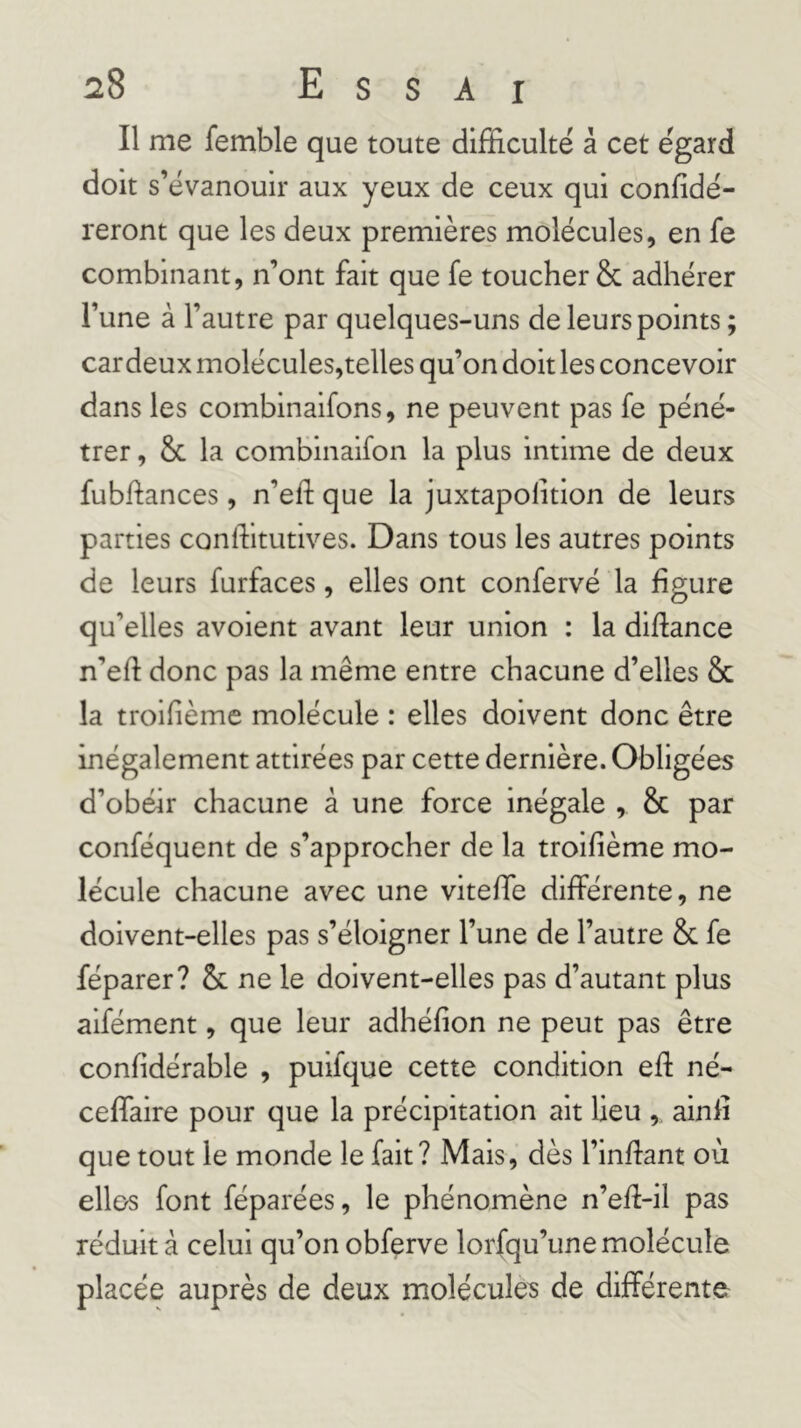 Il me femble que toute difficulté à cet égard doit s’évanouir aux yeux de ceux qui confidé- reront que les deux premières molécules, en fe combinant, n’ont fait que fe toucher & adhérer l’une à l’autre par quelques-uns de leurs points ; cardeux molécules,telles qu’on doit les concevoir dans les combinaifons, ne peuvent pas fe péné- trer , &c la combinaifon la plus intime de deux fubhances, n’eft que la juxtapolition de leurs parties conlfitutives. Dans tous les autres points de leurs furfaces, elles ont confervé la figure qu’elles avoient avant leur union : la diftance n’eft donc pas la même entre chacune d’elles & la troifième molécule : elles doivent donc être inégalement attirées par cette dernière. Obligées d’obéir chacune à une force Inégale , & par conféquent de s’approcher de la troifième mo- lécule chacune avec une viteffe différente, ne doivent-elles pas s’éloigner l’une de l’autre 8c fe féparer? 8c ne le doivent-elles pas d’autant plus aifément, que leur adhéfion ne peut pas être confidérable , puifque cette condition ed né- ceffaire pour que la précipitation ait lieu , ainfi que tout le monde le fait? Mais, dès l’inflant où elles font féparées, le phénomène n’efl-il pas réduit à celui qu’on obferve lorfqu’une molécule placée auprès de deux molécules de différente