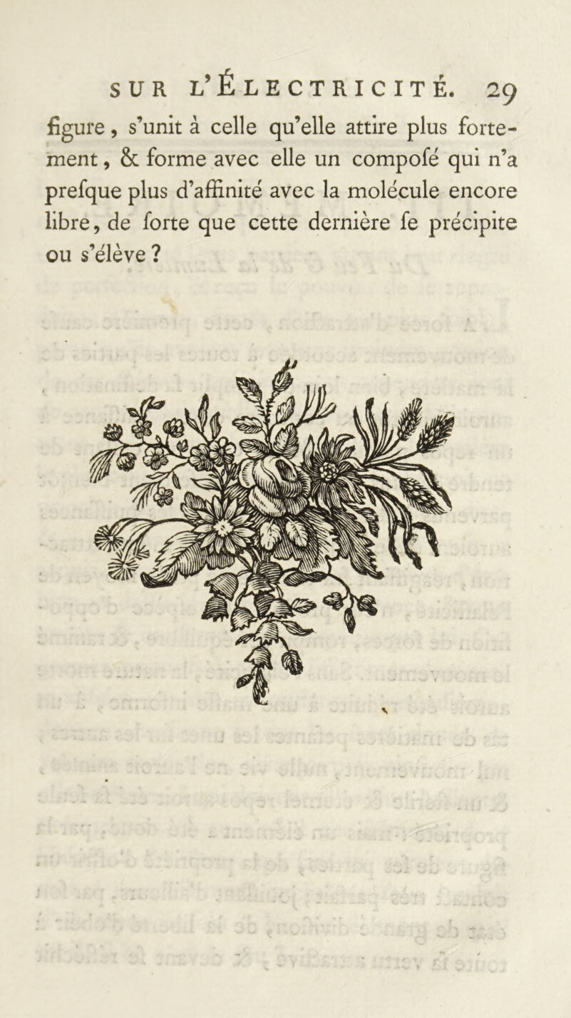 figure 5 s’unit à celle qu’elle attire plus forte- ment , & forme avec elle un compofé qui n’a prefque plus d’affinité avec la molécule encore libre, de forte que cette dernière fe précipite ou s’élève?