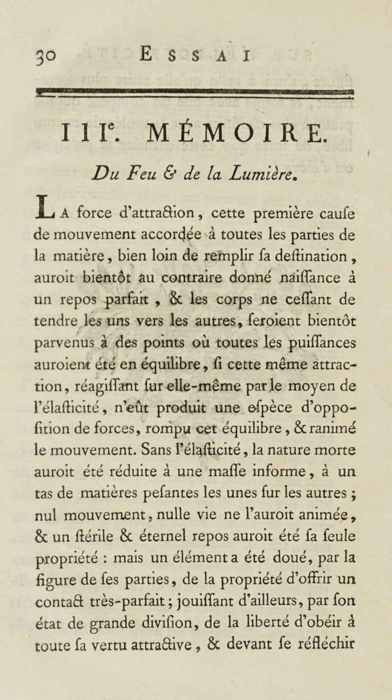 E s s A I I 1 r. MÉMOIRE. Du Feu &amp; de la Lumière, L A force d’attra&amp;ion, cette première caufe de mouvement accor4ée à toutes les parties de la matière, bien loin de remplir fa dedination , auroit bientôt au contraire donné nàiffance à un repos parfait , &amp; les corps ne ceflant de tendre les uns vers les autres, ferpient bientôt parvenus à des points où toutes les puiffances auroient été en équilibre, fi cette même attrac- tion, réaglflant fur elle-même parle moyen de l’élafficité, n’eût produit une efpèce d’oppo- fition de forces, rornpu cet équilibre, &amp; ranimé le mouvement. Sans l’élalHcité, la nature morte auroit été réduite à une malfe informe, à un tas de matières pefantes les unes fur les autres ; nul mouvement, nulle vie ne l’auroit animée, &amp; un ftérile &amp; éternel repos auroit été fa feule propriété : mais un élément a été doué, par la figure de fes parties, de la propriété d’offrir un contaâ très-parfait ; joulffant d’ailleurs, par fon état de grande divifion, de la liberté d’obéir à toute fa vertu attraâive , &amp; devant fe réfléchir