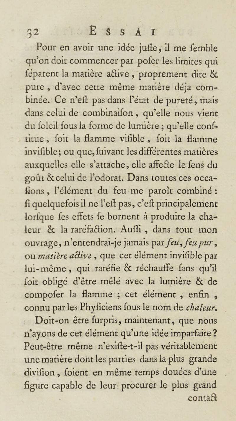 Pour en avoir une idée jufte, il me femble qu’on doit commencer par pofer les limites qui réparent la matière aftive , proprement dite &amp; pure , d’avec cette même matière déjà com- binée. Ce n’efl: pas dans l’état de pureté, mais dans celui de combinaifon, qu’elle nous vient du foleil fous la forme de lumière ; qu’elle conf- titue, foit la flamme viflble , foit la flamme invifible; ou que,fuivant les differentes matières auxquelles elle s’attache, elle affeffe lefens du goût &amp; celui de l’odorat. Dans toutes ces occa- fions, l’élément du feu me paroît combiné : fi quelquefois il ne l’eff pas, c’efl principalement lorfque fes effets fe bornent à produire la cha- leur &amp; la raréfaclion. Aufli , dans tout mon ouvrage, n’entendrai-je jamais par feu ^ feu pur y ou matiïre aüive , que cet élément invifible par lui-même , qui raréfie &amp; réchauffe fans qu’il foit obligé d’être mêlé avec la lumière &amp; de compofer la flamme ; cet élément , enfin , connu par les Phyficiens fous le nom de chaleur. Doit-on être furpris, maintenant, que nous n’ayons de cet élément qu’une idée imparfaite ? Peut-être même n’exifte-t-il pas véritablement une matière dont les parties dans la plus grande divifion, foient en même temps douées d’une figure capable de leur procurer le plus grand contaft