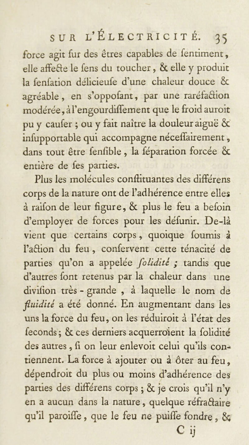 force agit fur des êtres capables de fentiment, elle affede le fens du toucher, &amp; elle y produit la fenfation délicieufe d’une chaleur douce &amp; t agréable, en s’oppofant, par une raréfaffion modérée, àl’engourdlffement que le froid auroit pu y caufer ; ou y fait naître la douleur aiguë &amp; infupportable qui accompagne néceffairement, dans tout être fenfible, la féparation forcée &amp;c entière de fes parties. Plus les molécules conffituantes des différens corps de la nature ont de l’adhérence entre elles à raifon de leur figure, &amp; plus le feu a befoin d’employer de forces pour les défunir. De-là vient que certains corps, quoique fournis â l’affion du feu , confervent cette ténacité de parties qu’on a appelée foUdité ; tandis que d’autres font retenus par la chaleur dans une divifion très - grande , à laquelle le nom de fluidité a été donné. En augmentant dans les uns la force du feu, on les réduiroit à l’état des féconds ; &amp; ces derniers acquerroient la folidité des autres, fi on leur enlevoit celui qu’ils con- tiennent. La force à ajouter ou à ôter au feu, dépendroit du plus ou moins d’adhérence des parties des diflférens corps ; &amp; je crois qu’il n’y en a aucun dans la nature, quelque réfraâaire qu’il paroiffe, que le feu ne puiffe fondre, &amp; Clj