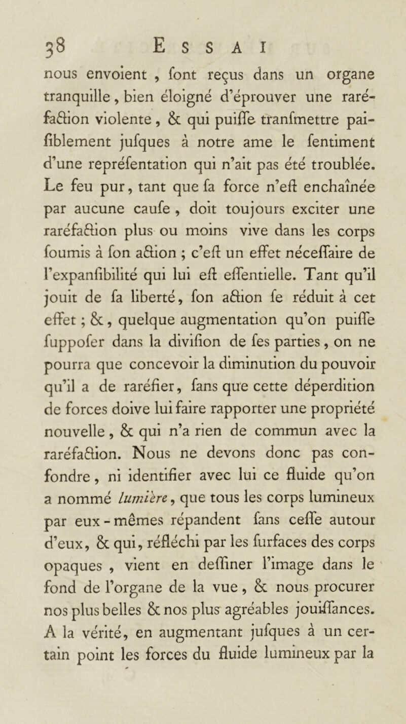 nous envoient , font reçus dans un organe tranquille, bien éloigné d’éprouver une raré- faftion violente , & qui puifle tranfmettre pai- fiblement jufques à notre ame le fentiment d’une repréfentation qui n’ait pas été troublée. Le feu pur, tant que fa force n’eft enchaînée par aucune caufe , doit toujours exciter une raréfaftion plus ou moins vive dans les corps fournis à fon aôion ; c’eff un elfet néceflalre de l’expanlîbilité qui lui eft elfentielle. Tant qu’il jouit de fa liberté, fon aéhon fe réduit à cet effet ; &, quelque augmentation qu’on puiffe fuppofer dans la divifion de fes parties, on ne pourra que concevoir la diminution du pouvoir qu’il a de raréfier, fans que cette déperdition de forces doive lui faire rapporter une propriété nouvelle, & qui n’a rien de commun avec la raréfaftion. Nous ne devons donc pas con- fondre , ni identifier avec lui ce fluide qu’on a nommé lumlïrc, que tous les corps lumineux par eux - mêmes répandent fans ceffe autour d’eux, & qui, réfléchi par les furfaces des corps opaques , vient en defliner l’image dans le ' fond de l’organe de la vue, & nous procurer nos plus belles & nos plus agréables jouiffances. A la vérité, en augmentant jufques à un cer- tain point les forces du fluide lumineux par la