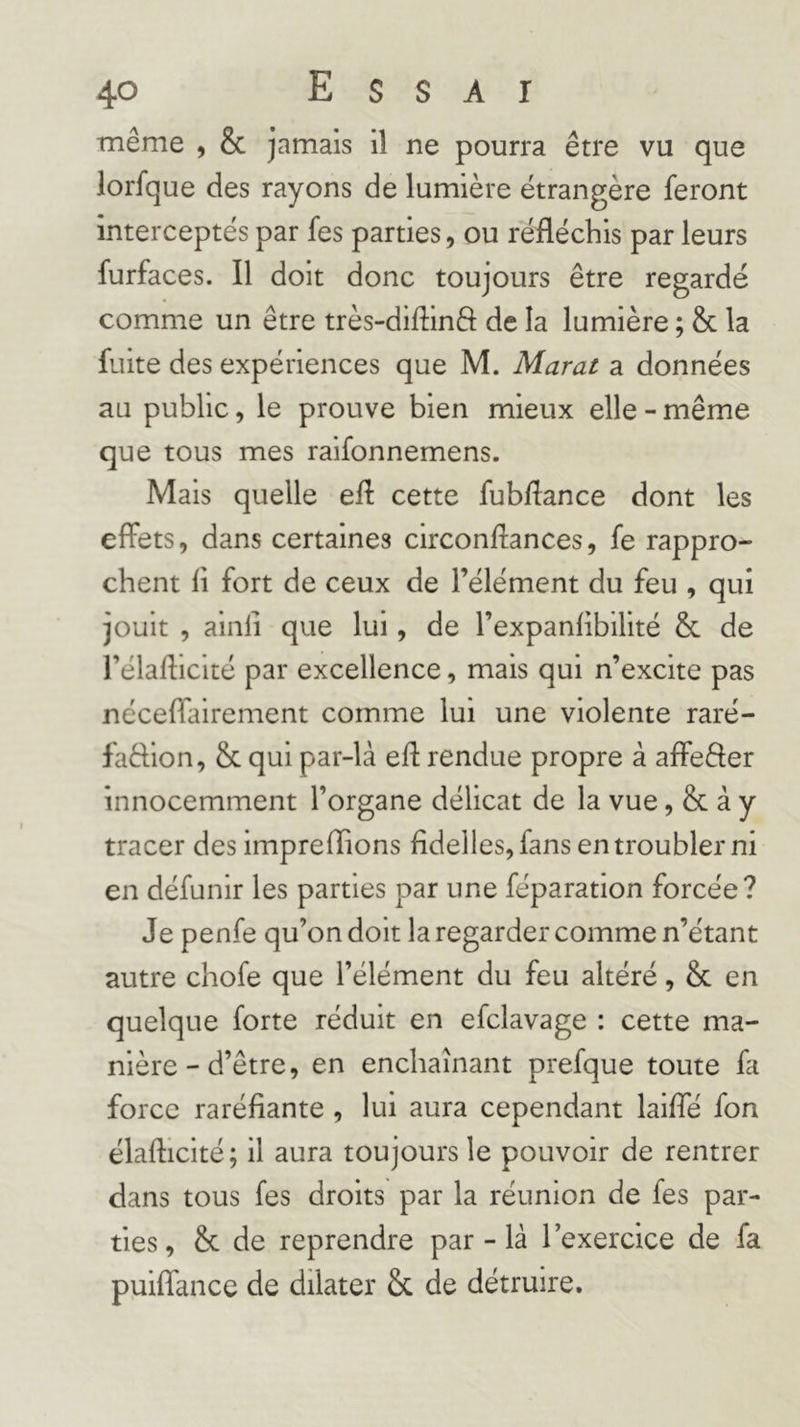 même , &amp; jamais il ne pourra être vu que lorfque des rayons de lumière étrangère feront interceptés par fes parties, ou réfléchis par leurs furfaces. Il doit donc toujours être regardé comme un être très-diflinô de la lumière ; &amp; la fuite des expériences que M. Marat a données au public, le prouve bien mieux elle - même que tous mes raifonnemens. Mais quelle efl cette fubflance dont les effets, dans certaines circonflances, fe rappro- chent fl fort de ceux de l’élément du feu , qui jouit , ainli que lui, de l’expanflbilité &amp; de l’élaflicité par excellence, mais qui n’excite pas néceflairement comme lui une violente raré- faêlion, &amp; qui par-là efl rendue propre à affeêler innocemment l’organe délicat de la vue, &amp; à y tracer des impreflions fidelles,fans en troubler ni en défunir les parties par une féparation forcée? Je penfe qu’on doit la regarder comme n’étant autre chofe que l’élément du feu altéré, &amp; en quelque forte réduit en efclavage : cette ma- nière - d’être, en enchaînant prefque toute fa force raréfiante , lui aura cependant lailfé fon élaflicité; il aura toujours le pouvoir de rentrer dans tous fes droits par la réunion de fes par- ties, &amp; de reprendre par - là l’exercice de fa puiflance de dilater &amp; de détruire.