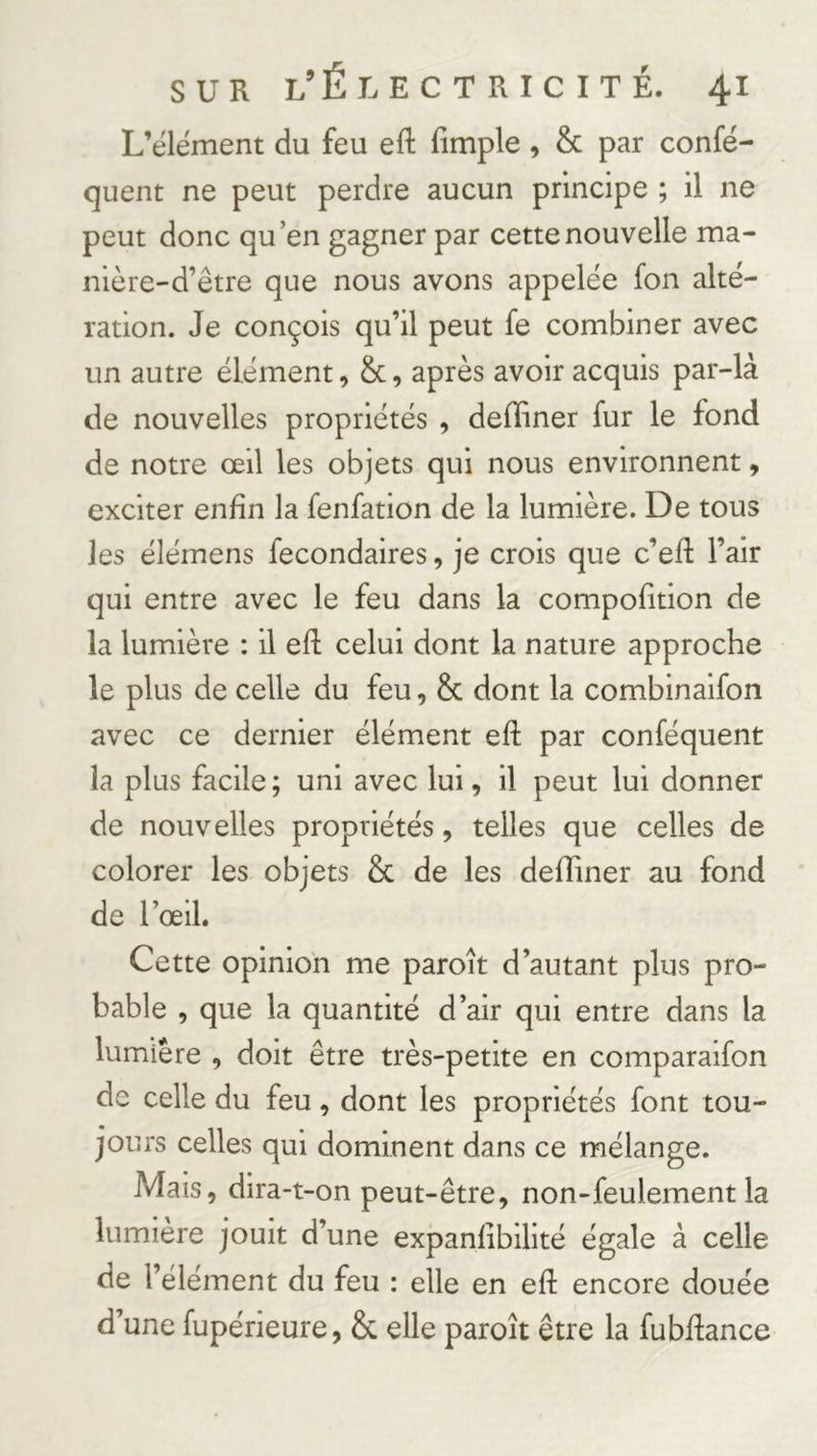 L’élément du feu eft fimple, &amp; par confé- quent ne peut perdre aucun principe ; il ne peut donc qu’en gagner par cette nouvelle ma- nière-d’être que nous avons appelée fon alté- ration. Je conçois qu’il peut fe combiner avec un autre élément, Sc, après avoir acquis par-là de nouvelles propriétés , defliner fur le fond de notre œil les objets qui nous environnent, exciter enfin la fenfation de la lumière. De tous les élémens fecondaires, je crois que c’eft l’air qui entre avec le feu dans la compofition de la lumière : il eft celui dont la nature approche le plus de celle du feu, &amp; dont la combinaifon avec ce dernier élément eft par conféquent la plus facile ; uni avec lui, il peut lui donner de nouvelles propriétés, telles que celles de colorer les objets &amp; de les defliner au fond de l’œil. Cette opinion me paroît d’autant plus pro- bable , que la quantité d’air qui entre dans la lumière , doit être très-petite en comparaifon de celle du feu, dont les propriétés font tou- jours celles qui dominent dans ce mélange. Mais, dira-t-on peut-être, non-feulement la lumière jouit d’une expanlibilité égale à celle de l’élément du feu : elle en eft encore douée d’une fupérieure, &amp; elle paroît être la fubftance