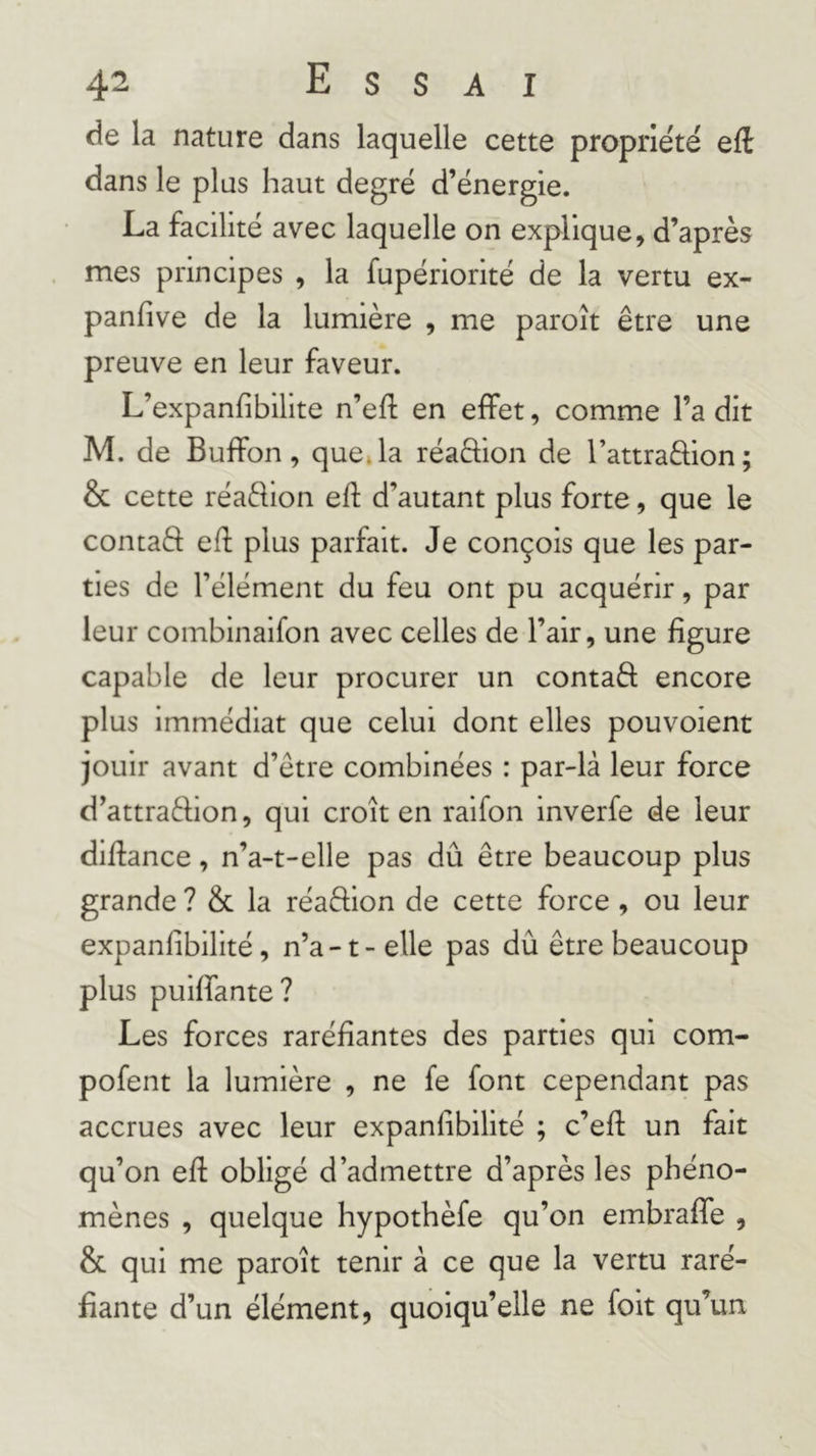 de la nature dans laquelle cette propriété eft dans le plus haut degré d’énergie. La facilité avec laquelle on explique, d’après mes principes , la fupériorité de la vertu ex- panfive de la lumière , me paroît être une preuve en leur faveur. L’expanfibilite n’eft en effet, comme l’a dit M. de Buffon, queja réaftion de l’attraflion; &amp; cette réadion elf d’autant plus forte, que le contaft efl plus parfait. Je conçois que les par- ties de l’élément du feu ont pu acquérir, par leur combinaifon avec celles de l’air, une figure capable de leur procurer un contaâ encore plus immédiat que celui dont elles pouvoient jouir avant d’être combinées : par-là leur force d’attraélion, qui croît en raifon inverfe de leur difiance, n’a-t-elle pas dû être beaucoup plus grande ? &amp; la réaêlion de cette force , ou leur expanfibilité, n’a-1-elle pas dû être beaucoup plus puiffante? Les forces raréfiantes des parties qui com- pofent la lumière , ne fe font cependant pas accrues avec leur expanfibilité ; c’efl: un fait qu’on efi obligé d’admettre d’après les phéno- mènes , quelque hypothèfe qu’on embraffe , &amp; qui me paroît tenir à ce que la vertu raré- fiante d’un élément, quoiqu’elle ne folt qu’un