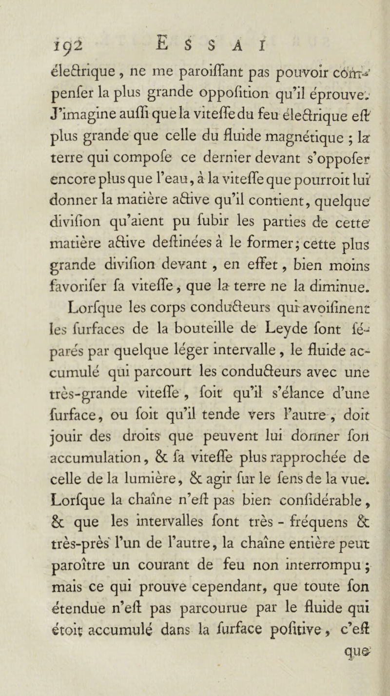 ëleftrique , ne me paroiflant pas pouvoir côfe’ penfer la plus grande oppofition qu’il éprouve,- J’imagine aufli que la viteffedu feu ëleârique eft plus grande' que celle du fluide magnétique ; la: terre qui compofe ce dernier devant s’oppofer encore plus que l’eau, à la vitefle que pourrolt lui donner la matière aâive qu’il contient, quelque dlvifion qu’aient pu fubir les parties de cette matière aftive deflinées à le former; cette plus grande divifion devant , en effet, bien moins favorlfer fa vitefle, que la- terre ne la diminue. Lorfque les corps conduèleurs qui avoifinent les furfaces de la bouteille de Leyde font fé- parés par quelque léger intervalle , le fluide ac- cumulé qui parcourt les conduèleurs avec une très-grande vitefle , foit qu’il s’élance d’une furface, ou foit qu’il tende vers l’autre, doit jouir des droits que peuvent lui donner fon accumulation, & fa viteflfe plus rapprochée de celle de la lumière, & agir fur le fens de la vue. Lorfque la chaîne n’efl: pas bien confidérable, & que les intervalles font très - fréquens & très-près' l’un de l’autre, la chaîne entière peut paroître un courant de feu non interrompu’; mais ce qui prouve cependant, que toute fon étendue n’efl pas parcourue par le fluide qui étoiç accumulé dans la furface pofitive 9 c’efl quQ-