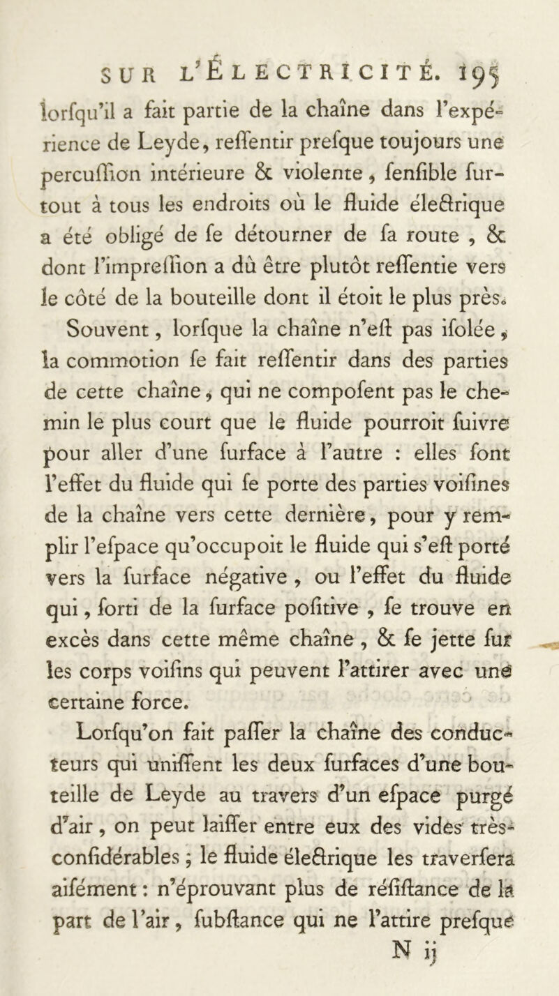 lorfqu’il a fait partie de la chaîne dans l’expë-= rience de Leyde, reffentir prefque toujours une percuffion intérieure & violente, fenfible fur- tout à tous les endroits où le fluide éleftrique a été obligé de fe détourner de fa route , & dont rimprelîion a du être plutôt reffentie vers le côté de la bouteille dont il étoit le plus près» Souvent, lorfque la chaîne n’efl: pas ifolée, la commotion fe fait reffentir dans des parties de cette chaîne 9 qui ne compofent pas le che- min le plus court que le fluide pourroit fuivre pour aller d’une furface à l’autre : elles font l’effet du fluide qui fe porte des parties voifines de la chaîne vers cette dernière, pour y rem- plir l’efpace qu’occupoit le fluide qui s’efl porté vers la furface négative , ou l’effet du fluide qui, forti de la furface pofîtive , fe trouve en excès dans cette même chaîne, & fe jette fur les corps voifins qui peuvent l’attirer avec und certaine force. Lorfqu’on fait paffer la chaîne des conduc- teurs qui uniffent les deux furfaces d’une bou- teille de Léyde au travers d’un efpace purgé d’air, on peut laiffer entre eux des vides très- confidérables ; le fluide éleélrique les traverfera aifément : n’éprouvant plus de réfîftance de la part de lair, fubftance qui ne l’attire prefque N ij