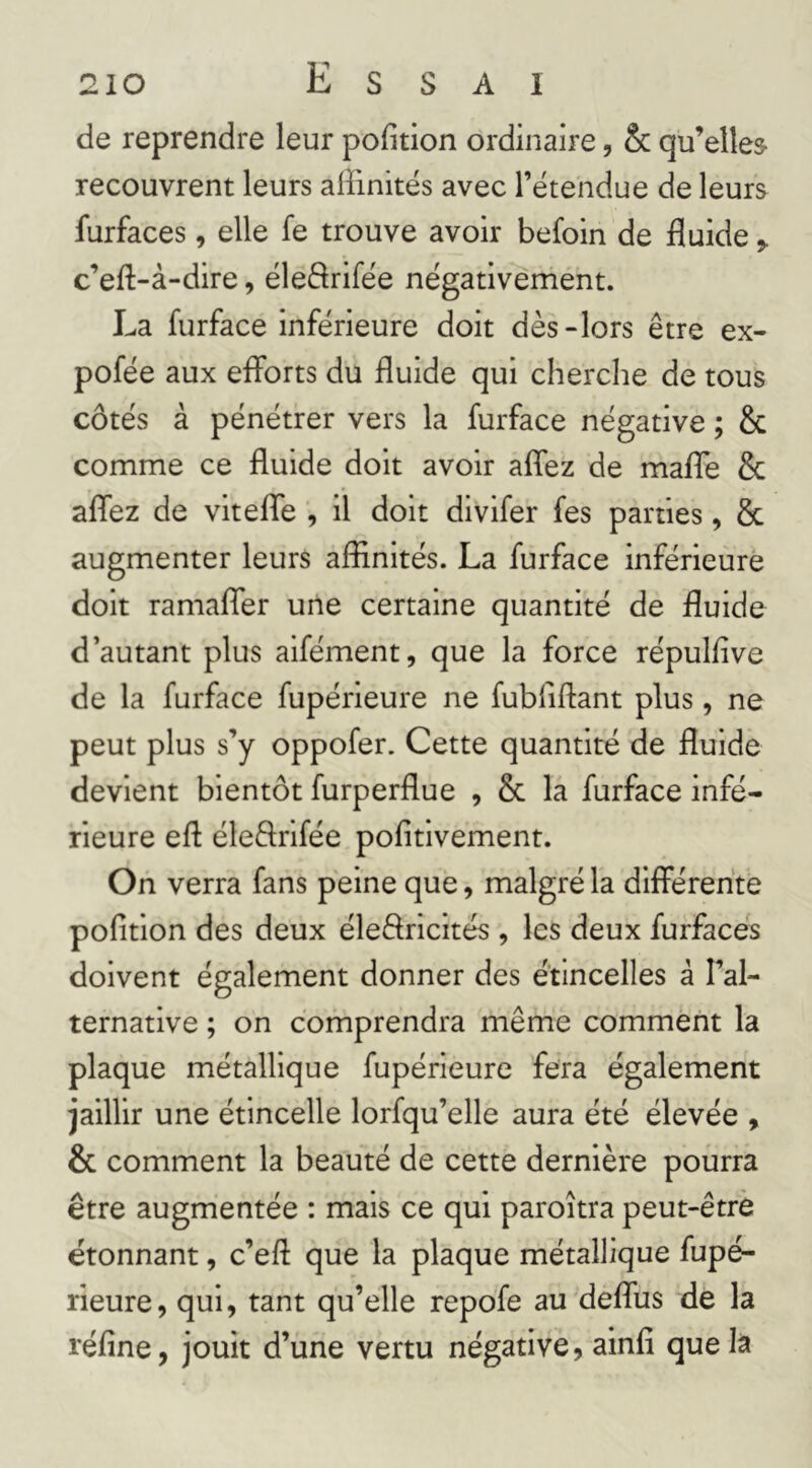 de reprendre leur pofition ordinaire, & qu’elles recouvrent leurs affinités avec l’étendue de leurs furfaces, elle fe trouve avoir befoin de fluide c’efl:-à-dire, éleârifée négativement. La furface inférieure doit dès-lors être ex- pofée aux eflbrts du fluide qui cherche de tous côtés à pénétrer vers la furface négative ; & comme ce fluide doit avoir aflez de mafle & aflez de vitefle , il doit divifer fes parties, & augmenter leurs affinités. La furface inférieure doit ramafler une certaine quantité de fluide d’autant plus aifément, que la force répulflve de la furface fupérieure ne fubliftant plus, ne peut plus s’y oppofer. Cette quantité de fluide devient bientôt furperflue , & la furface infé- rieure efl éleftrifée pofitivement. On verra fans peine que, malgré la difierehte pofition des deux éleftricités , les deux furfaces doivent également donner des étincelles â l’al- ternative ; on comprendra même comment la plaque métallique fupérieure fera également jaillir une étincelle lorfqu’elle aura été élevée , & comment la beauté de cette dernière pourra être augmentée : mais ce qui paroîtra peut-être étonnant, c’eft que la plaque métallique fupé- rieure, qui, tant qu’elle repofe au deflus de la réfine, jouit d’une vertu négative, ainfi que la