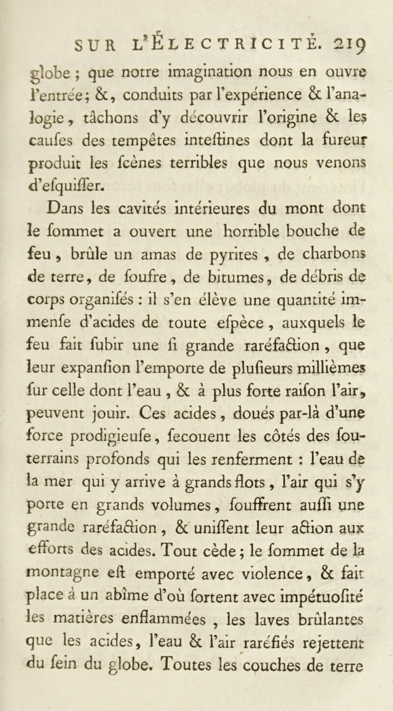 globe ; que notre imagination nous en ouvre l’entrée; &, conduits par l’expérience & l’ana- logie , tâchons d’y découvrir l’origine & les caufes des tempêtes intestines dont la fureur produit les Scènes terribles que nous venons d’efquüTer. Dans les cavités intérieures du mont dont le fommet a ouvert une horrible bouche de feu 5 brûle un amas de pyrites , de charbons de terre, de foufre , de bitumes, de débris de corps organifés : il s’en élève une quantité im- menfe d’acides de toute efpèce , auxquels le feu fait fubir une li grande raréfadion , que leur expanfion l’emporte de plufieurs millièmes fur celle dont l’eau , & à plus forte raifon l’air, peuvent jouir. Ces acides, doués par-là d’une force prodigieufe, fecouent les côtés des fou- terrains profonds qui les renferment : l’eau de la mer qui y arrive à grands flots , l’air qui s’y porte en grands volumes, fouifrent aufli une grande raréfadion , &' unifient leur adion aux efforts des acides. Tout cède; le fommet de la montagne efi emporté avec violence, & fait place à un abîme d’où fortent avec impétuofité les matières enflammées , les laves brûlantes que les acides, l’eau 8c l’air raréfiés rejettent du fein du globe. Toutes les couches de terre