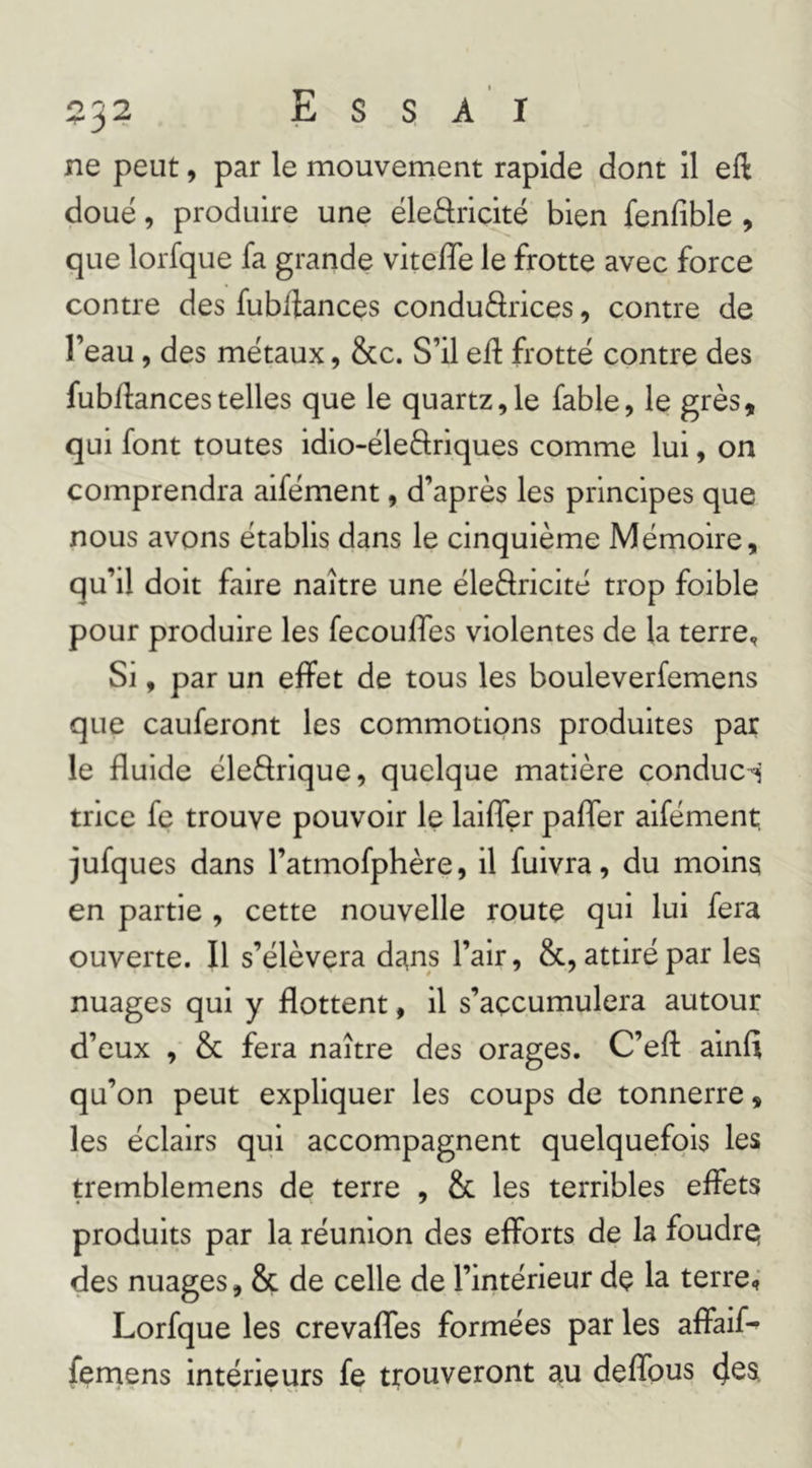 ne peut, par le mouvement rapide dont il eft doué, produire une ëleâricité bien fenfible , que lorfque fa grande viteffe le frotte avec force contre des fublîances conduârices, contre de l’eau, des métaux, &c. S’il eft frotte contre des fub/lancestelles que le quartz,le fable, le grès, qui font toutes idio-éleftriques comme lui, on comprendra aifément, d’après les principes que nous avons établis dans le cinquième Mémoire, qu’il doit faire naître une éleélricité trop foible pour produire les fecouffes violentes de la terre. Si, par un effet de tous les bouleverfemens que cauferont les commotions produites par le fluide éleftrique, quelque matière conduci trice fe trouve pouvoir le laifler pafler aifément, jufques dans l’atmofphère, il fuivra, du moins en partie , cette nouvelle route qui lui fera ouverte. Il s’élèvera dans l’air, &, attiré par les nuages qui y flottent, il s’açcumulera autour d’eux , & fera naître des orages. C’eft ainfi qu’on peut expliquer les coups de tonnerre, les éclairs qui accompagnent quelquefois les tremblemens de terre , & les terribles effets produits par la réunion des efforts de la foudre des nuages, & de celle de l’intérieur de la terre,’ Lorfque les crevaffes formées par les affaif^ femens intérieurs fe trouveront au deffous cj^s