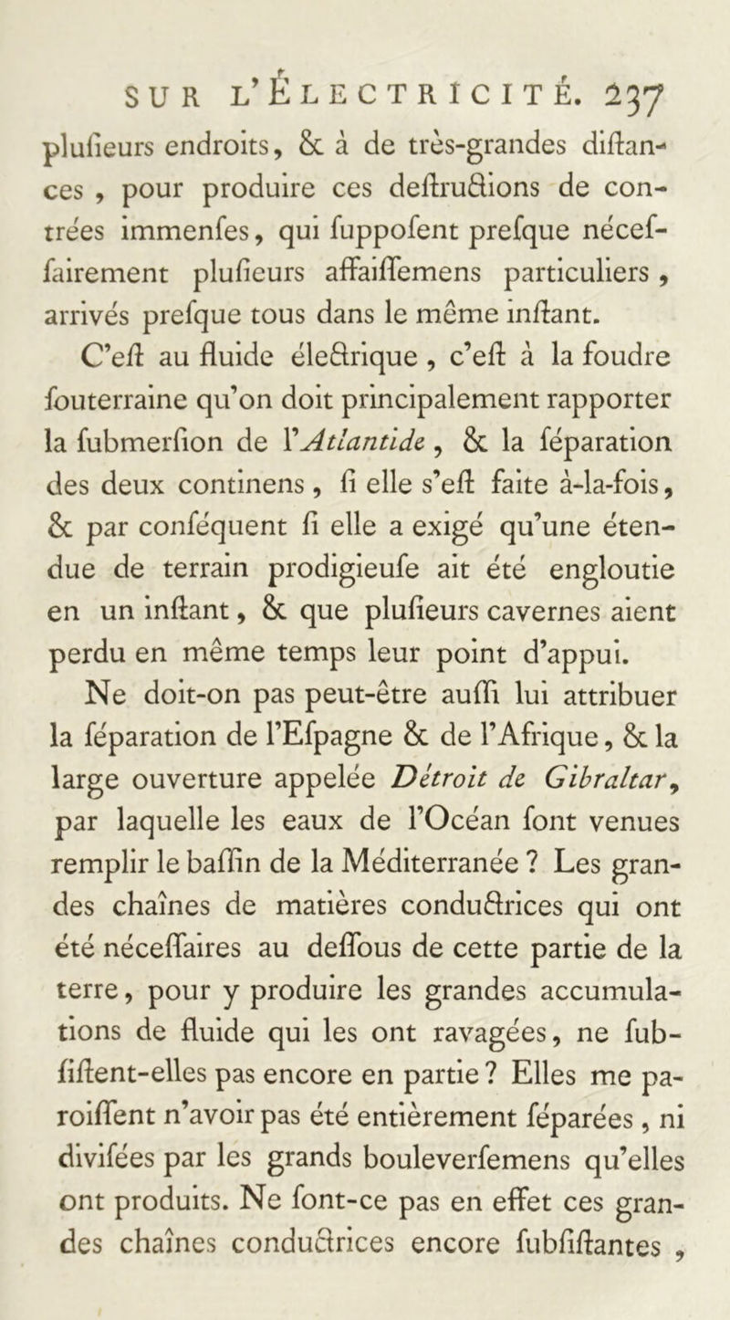 plufieurs endroits, & à de très-grandes diftan- ces , pour produire ces deftrudions de con- trées immenfes, qui fuppofent prefque nécef- fairement plufieurs afiFaififemens particuliers, arrivés prefque tous dans le même inflant. C’elî au fluide éleftrique , c’eft à la foudre fouterraine qu’on doit principalement rapporter la fubmerfion de XAtlantide., & la réparation des deux continens, fi elle s’efi: faite à-la-fois, & par conféquent fi elle a exigé qu’une éten- due de terrain prodigieufe ait été engloutie en un inftant, & que plufieurs cavernes aient perdu en même temps leur point d’appui. Ne doit-on pas peut-être aufïi lui attribuer la réparation de l’Efpagne & de l’Afrique, & la large ouverture appelée Détroit de Gibraltar^ par laquelle les eaux de l’Océan font venues remplir le bafïin de la Méditerranée ? Les gran- des chaînes de matières conduêlrices qui ont été nécefifaires au deffous de cette partie de la terre, pour y produire les grandes accumula- tions de fluide qui les ont ravagées, ne fub- fiflent-elles pas encore en partie ? Elles me pa- roififent n’avoir pas été entièrement féparées, ni divifées par les grands bouleverfemens qu’elles ont produits. Ne font-ce pas en effet ces gran- des chaînes conduêlrices encore fubfiftantes ,