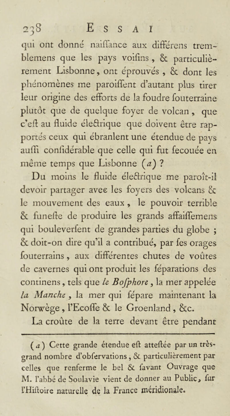 qui ont donné nalflance aux différens trem- blemens que les pays voifins, & particuliè- rement Lisbonne, ont éprouves , & dont les phénomènes me paroiffent d’autant plus tirer leur origine des efforts de la foudre fouterraine plutôt que de quelque foyer de volcan , que c’ed: au fluide éleSrique que doivent être rap- portés ceux qui ébranlent une étendue de pays aufli confidérable que celle qui fut fecouée en même temps que Lisbonne (^) ? Du moins le fluide éleffrique me paroît-il devoir partager avec les foyers des volcans & le mouvement des eaux , le pouvoir terrible &. funefle de produire les grands affaiffemens qui bouleverfent de grandes parties du globe ; & doit-on dire qu’il a contribué, par fes orages fouterrains, aux différentes chutes de voûtes de cavernes qui ont produit les féparations des contlnens, tels que U Bofphore, la mer appelée la Manche , la mer qui fépare maintenant la Nonx^ège , l’Ecoffe & le Groenland , &c. croûte de la terre devant être pendant ( ^2 ) Cette grande étendue eft atteflée par un très- grand nombre d’obfervations, & particuJièrement par celles que renferme le bel & favant Ouvrage que M. l’abbé de Soulavie vient de donner au Public, fur l’Hiftoire naturelle de la France méridionale.