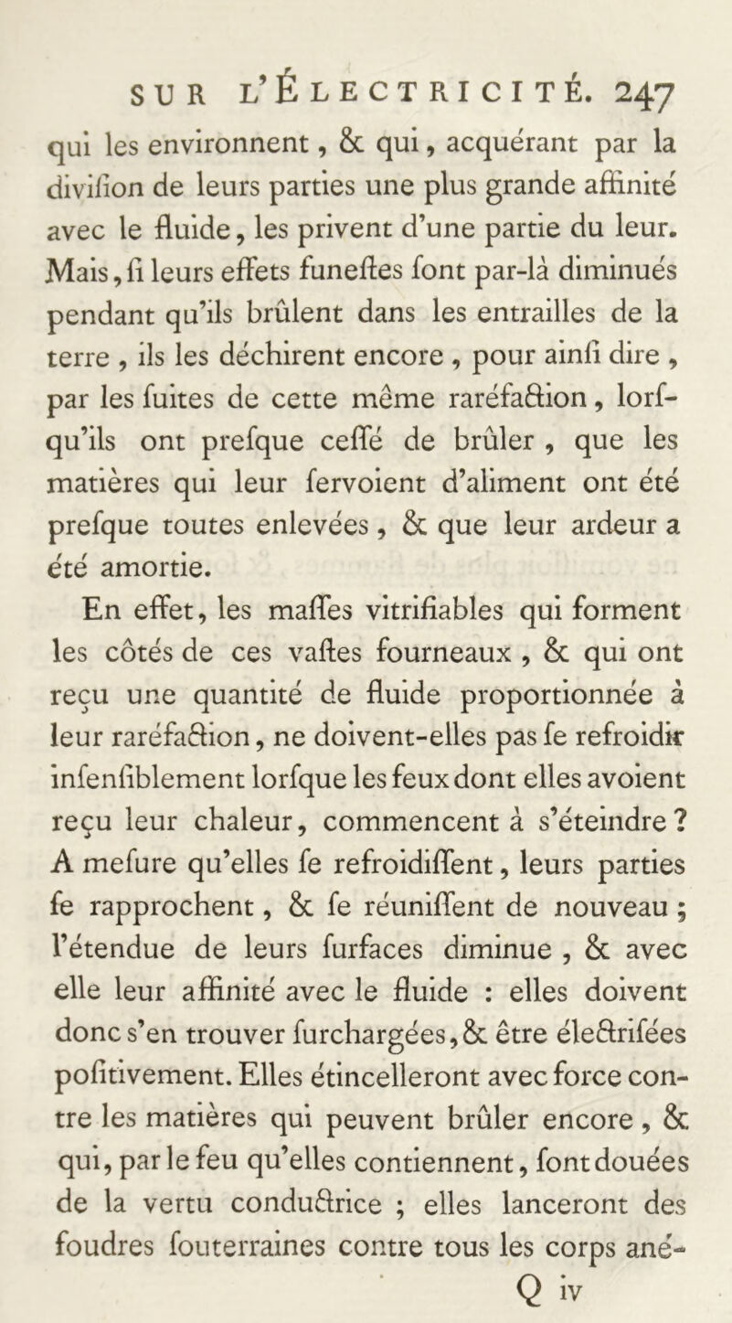 qui les environnent, & qui, acquérant par la divilion de leurs parties une plus grande affinité avec le fluide, les privent d’une partie du leur. Mais, fl leurs effets funeftes font par-là diminués pendant qu’ils brûlent dans les entrailles de la terre , ils les déchirent encore , pour ainfl dire , par les fuites de cette même raréfaftion, lorf- qu’ils ont prefque ceffé de brûler , que les matières qui leur fervoient d’aliment ont été prefque toutes enlevées, & que leur ardeur a été amortie. En effet, les maflTes vitrifîables qui forment les côtés de ces vaftes fourneaux , & qui ont reçu une quantité de fluide proportionnée à leur raréfaêflon, ne doivent-elles pas fe refroidir infenflblement lorfque les feux dont elles avoient reçu leur chaleur, commencent à s’éteindre? A mefure qu’elles fe refroidiflent, leurs parties fe rapprochent, & fe réuniffent de nouveau ; l’étendue de leurs furfaces diminue , & avec elle leur affinité avec le fluide : elles doivent donc s’en trouver furchargées,8c être éleârifées pofltivement. Elles étincelleront avec force con- tre les matières qui peuvent brûler encore, & qui, par le feu qu’elles contiennent, font douées de la vertu conduflrice ; elles lanceront des foudres fouterraines contre tous les corps ané- Q iv