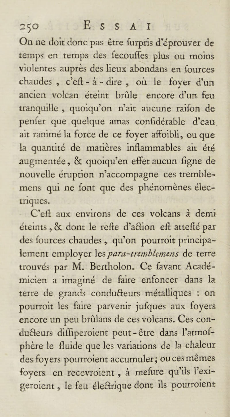 2^0 E S S A I On ne doit donc pas être furpris d’éprouver de temps en temps des fecouffes plus ou moins violentes auprès des lieux abondans en fources chaudes , c’eft - à - dire , où le foyer d’un ancien volcan éteint brûle encore d’un feu tranquille , quoiqu’on n’ait aucune raifon de penfer que quelque amas confidérable d’eau, ait ranimé la force de ce foyer afFoibli, ou que la quantité de matières inflammables ait été augmentée, & quoiqu’en elfet aucun figne de nouvelle éruption n’accompagne ces tremble- mens qui ne font que des phénomènes élec- triques. C’eft aux environs de ces volcans à demi éteints, & dont le refte d’aêhon eft attefîé par des fources chaudes, qu’on pourroit principa- lement employer les para-trcmbUmens de terre trouvés par M. Bertholon. Ce favant Acadé- micien a imaginé de faire enfoncer dans la terre de grands condufteurs métalliques : on pourroit les faire parvenir jufques aux foyers encore un peu brûlans de ces volcans. Ces con- dufteurs difïiperoient peut-être dans l’atmof- phère le fluide que les variations de la chaleur des foyers pourroient accumuler; ou ces mêmes foyers en recevroient , à mefure qu’ils l’exi- geroient, le feu éleftrique dont ils pourroient