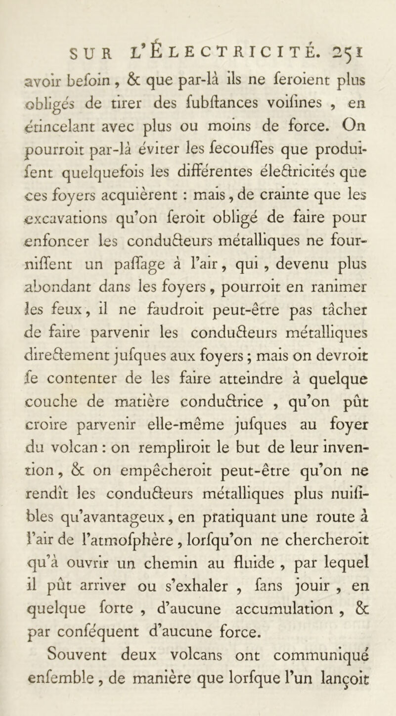 avoir befoin, & que par-là ils ne feroient plus obllge's de tirer des fubftances voifmes , en étincelant avec plus ou moins de force. On pourroit par-là éviter les fecouffes que produi- fent quelquefois les differentes éleflricitës que ces foyers acquièrent : mais, de crainte que les excavations qu’on feroit obligé de faire pour enfoncer les conduâeurs métalliques ne four- niffent un paffage à l’air, qui , devenu plus abondant dans les foyers, pourroit en ranimer les feux, il ne faudroit peut-être pas tâcher de faire parvenir les conduâeurs métalliques direèlement jufques aux foyers ; mais on devroit fe contenter de les faire atteindre à quelque couche de matière conduârice , qu’on pût croire parvenir elle-même jufques au foyer du volcan : on rempliroit le but de leur inven- tion , & on empêcheroit peut-être qu’on ne rendît les conduâeurs métalliques plus nuilî- bles qu’avantageux, en pratiquant une route à l’air de l’atmofphère , lorfqu’on ne chercheroit qu’à ouvrir un chemin au fluide , par lequel il pût arriver ou s’exhaler , fans jouir , en quelque forte , d’aucune accumulation , & par conféquent d’aucune force. Souvent deux volcans ont communiqué enfemble , de manière que lorfque l’un lançoit