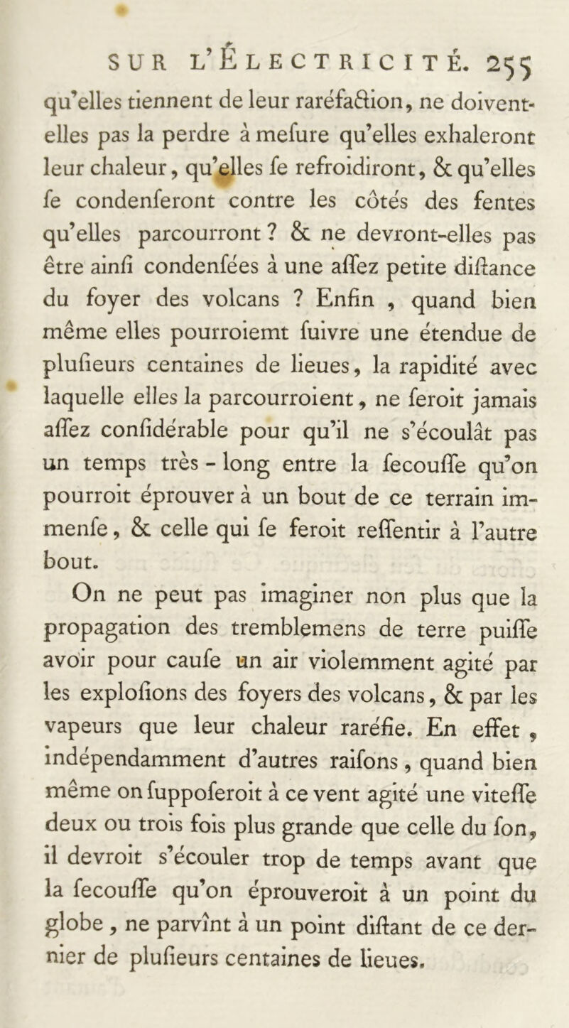 qu’elles tiennent de leur raréfaftion, ne doivent- elles pas la perdre à mefure qu’elles exhaleront leur chaleur, qu’ejles fe refroidiront, & qu’elles fe condenferont contre les côtes des fentes qu’elles parcourront ? & ne devront-elles pas être ainfi condenfëes à une affez petite diftance du foyer des volcans ? Enfin , quand bien même elles pourroiemt fuivre une étendue de plufieurs centaines de lieues, la rapidité avec laquelle elles la parcourroient, ne feroit jamais aflez confidérable pour qu’il ne s’écoulât pas un temps très - long entre la fecoufle qu’on pourroit éprouver à un bout de ce terrain im- menfe, & celle qui fe feroit reffentir à l’autre bout. On ne peut pas imaginer non plus que la propagation des tremblemens de terre pulffe avoir pour caufe un air violemment agité par les explofions des foyers des volcans, & par les vapeurs que leur chaleur raréfie. En effet , Indépendamment d’autres ralfons, quand bien même on fuppoferolt à ce vent agité une vltefle deux ou trois fois plus grande que celle du fon, il devrolt s’écouler trop de temps avant que la fecouffe qu’on éprouveroit à un point du globe , ne parvînt à un point difiant de ce der- nier de plufieurs centaines de lieues.