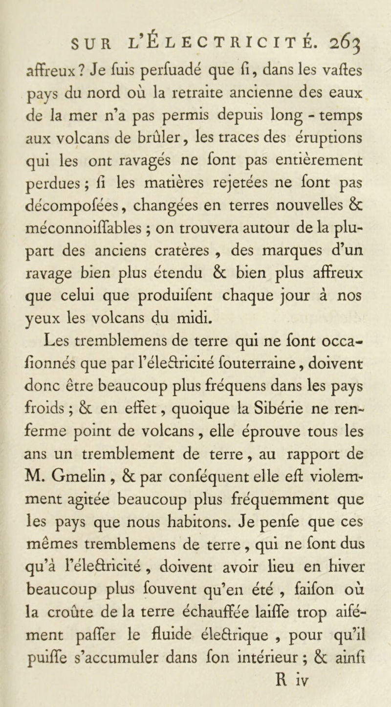 affreux? Je fuis perfuadé que fi, dans les vafies pays du nord où la retraite ancienne des eaux de la mer n’a pas permis depuis long - temps aux volcans de brûler, les traces des éruptions qui les ont ravagés ne font pas entièrement perdues ; fi les matières rejetées ne font pas décompofées, changées en terres nouvelles & méconnoiffables ; on trouvera autour de la plu- part des anciens cratères , des marques d’un ravage bien plus étendu & bien plus affreux que celui que produifent chaque jour à nos yeux les volcans du midi. Les tremblemens de terre qui ne font occa- fionnés que par l’éleflricité fouterraine, doivent donc être beaucoup plus fréquens dans les pays froids ; & en effet, quoique la Sibérie ne ren- ferme point de volcans, elle éprouve tous les ans un tremblement de terre, au rapport de M. Gmelin , & par conféquent elle efi: violem- ment agitée beaucoup plus fréquemment que les pays que nous habitons. Je penfe que ces mêmes tremblemens de terre , qui ne font dus qu’à l’éleâricité, doivent avoir lieu en hiver beaucoup plus fouvent qu’en été , faifon où la croûte de la terre échauffée laifle trop aifé- ment paffer le fluide éleêlrique , pour qu’il puiffe s’accumuler dans fon intérieur ; & ainfi R iv