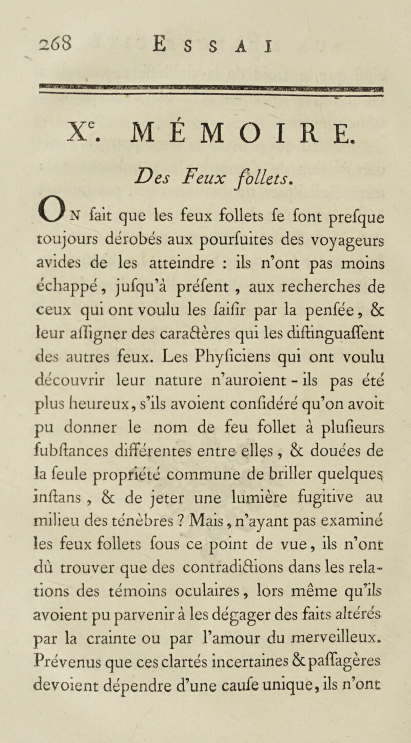 X^ MÉMOIRE. Des Feux follets. O N fait que les feux follets fe font prefque toujours dérobés aux pourfuites des voyageurs avides de les atteindre : ils n’ont pas moins échappé, jufqu’à préfent , aux recherches de ceux qui ont voulu les faihr par la penfée, & leur alîigner des caraftères qui les diftinguaffent des autres feux. Les Phyficiens qui ont voulu découvrir leur nature n’auroient - ils pas été plus heureux, s’ils avoient confidéré qu’on avoit pu donner le nom de feu follet à plufîeurs fubftances différentes entre elles, & douées de la feule propriété commune de briller quelques inflans , & de jeter une lumière fugitive au milieu des ténèbres ? Mais, n’ayant pas examiné les feux follets fous ce point de vue, ils n’ont dû trouver que des contradiftions dans les rela- tions des témoins oculaires, lors même qu’ils avoient pu parvenir à les dégager des faits altérés par la crainte ou par l’amour du merveilleux. Prévenus que ces clartés incertaines Scpalfagères dévoient dépendre d’une caufe unique, ils n’ont