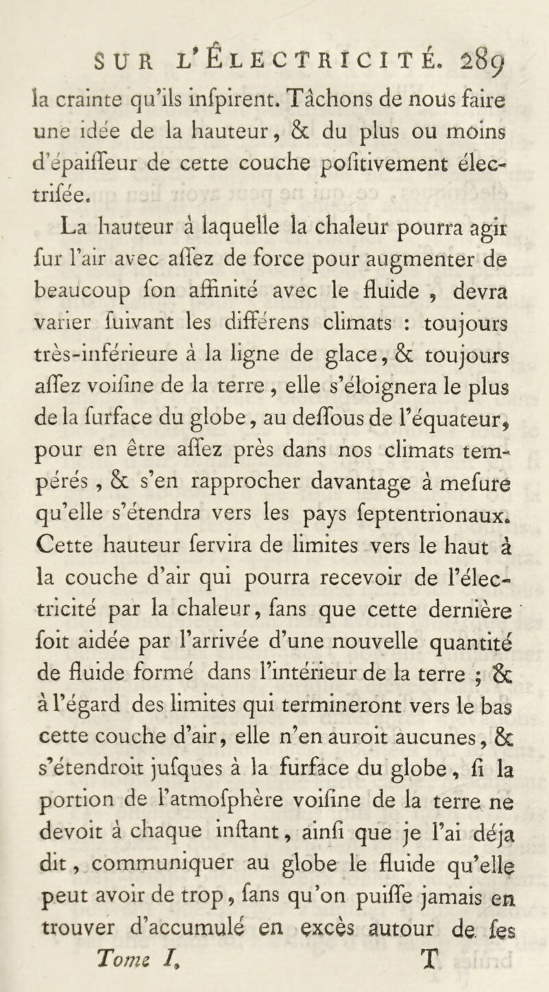 la crainte qu’ils infpirent. Tâchons de nous faire une idée de la hauteur, & du plus ou moins d’épaiffeur de cette couche pofitivement élec- trifëe. La hauteur à laquelle la chaleur pourra agir fur l’air avec afiez de force pour augmenter de beaucoup fon affinité avec le fluide , devra varier fuivant les diiférens climats : toujours très-inférieure à la ligne de glace, & toujours aflez voiline de la terre , elle s’éloignera le plus de la furface du globe, au deflbus de l’équateur, pour en être aflez près dans nos climats tem- pérés , 6c s’en rapprocher davantage à mefure qu’elle s’étendra vers les pays feptentrionaux. Cette hauteur fervira de limites vers le haut à la couche d’air qui pourra recevoir de l’élec- tricité par la chaleur, fans que cette dernière foit aidée par l’arrivée d’une nouvelle quantité de fluide formé dans l’intérieur de la terre ; & à l’égard des limites qui termineront vers le bas cette couche d’air, elle n’enauroit aucunes, & s’étendroit jufques à la furface du globe, fi la portion de l’atmofphère voifine de la terre ne devoir à chaque inftant, alnfi que je l’ai déjà dit, communiquer au globe le fluide qu’elle peut avoir de trop, fans qu’on puifle jamais en trouver d’accumulé en excès autour de. fes Tome /, T