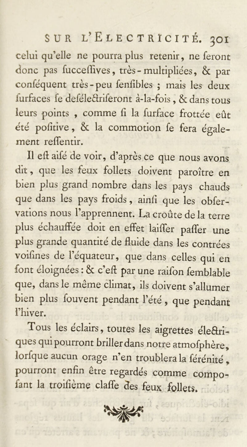 celui qu’elle ne pourra plus retenir, ne feront donc pas fucceffives, très-multipliées, & par conféquent très - peu fenfibles ; mais les deux furfaces fe deféleâiiferont à-la-fois, & dans tous leurs points , comme fi la furface frottée eût été pofitive, & la commotion fe fera égale- ment refifentlr. Il efi: aifé de voir, d’après ce que nous avons dit, que les feux follets doivent paroître en bien plus grand nombre dans les pays chauds que dans les pays froids, ainfi que les obfer- vations nous l’apprennent. La croûte de la terre plus échauffée doit en effet laiffer paffer une plus grande quantité de fluide dans les contrées voifines de l’équateur, que dans celles qui en font éloignées : 6c c’efl par une raifon femblable que, dans le même climat, ils doivent s’allumer bien plus fouvent pendant l’été, que pendant l’hiver. Tous les éclairs, toutes les aigrettes éleftri- ques qui pourront briller dans notre atmofphère, lorfque aucun orage n’en troublera la férénité , pourront enfin etre regardes comme compo- fant la troifième claffe des feux follets. '