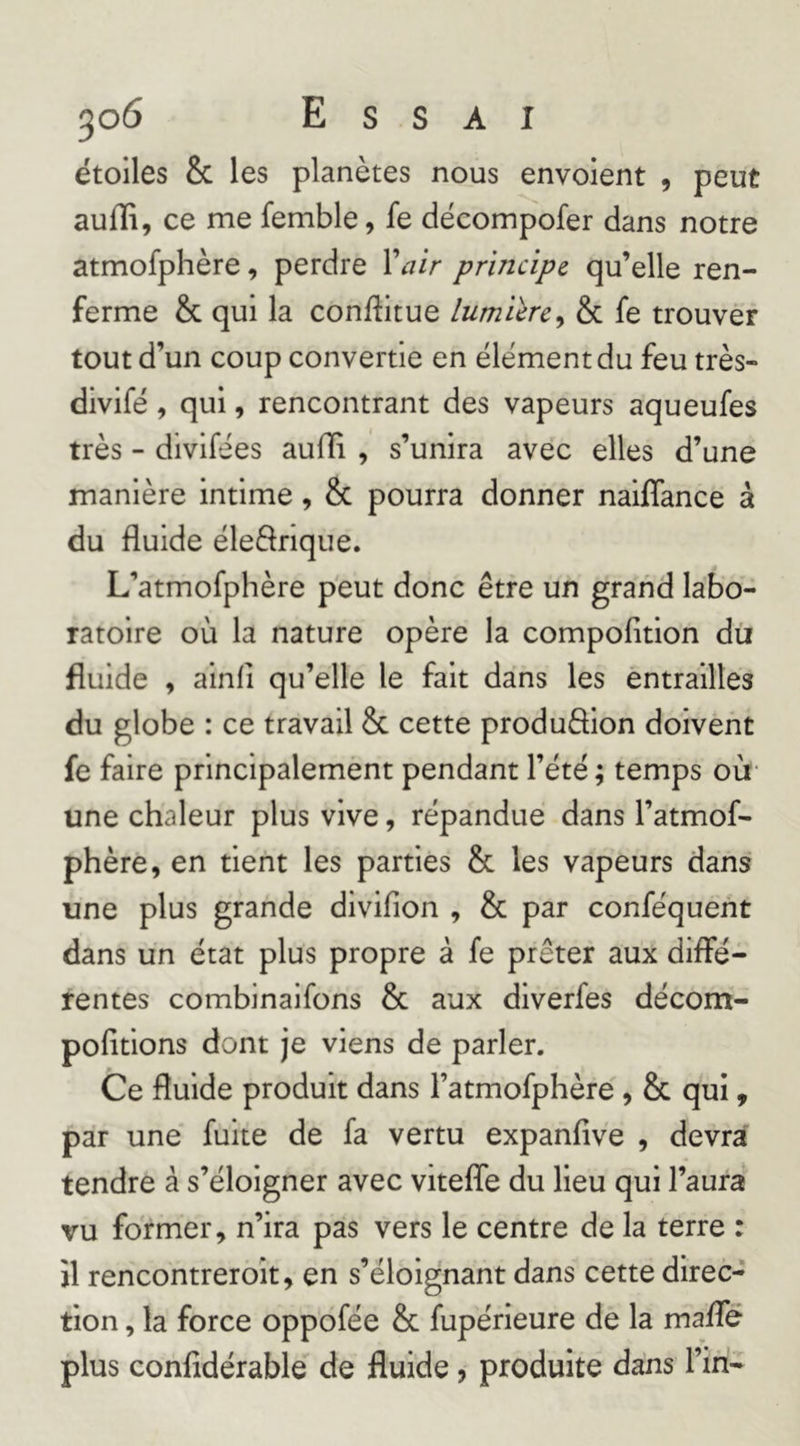 étoiles & les planètes nous envoient , peut auffi, ce me femble, fe décompofer dans notre atmofphère, perdre Xair principe qu’elle ren- ferme & qui la conftitue lumilrcy & fe trouvèr tout d’un coup convertie en élément du feu très- divifé, qui, rencontrant des vapeurs aqueufes très - dlvifées auHi , s’unira avec elles d’une manière intime, & pourra donner naiffance à du fluide éleârique. L’atmofphère peut donc être un grand labo- ratoire où la nature opère la compofition du fluide , ainli qu’elle le fait dans les èntrallles du globe : ce travail & cette produâion doivent fe faire prlncipalemènt pendant l’été ; temps où- une chaleur plus vive, répandue dans l’atmof- phère, en tient les parties & les vapeurs dans une plus grande divifion , & par conféquent dans un état plus propre à fe prêter aux diffé- rentes combinaifons & aux diverfes décom- pofitions dont je viens de parler. Ce fluide produit dans l’atmofphère , & qui, par une fuite de fa vertu expanfîve , devra tendre à s’éloigner avec viteffe du Heu qui l’aura vu former, n’ira pas vers le centre de la terre : jl rencontrerolt, en s’éloignant dans cette direc- tion , la force oppofée & fupérleure de la maffé plus confidérable de fluide, produite dans l’in-