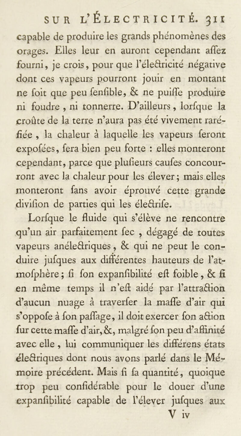 capable de produire les grands phénomènes des orages. Elles leur en auront cependant affez fourni, je crois, pour que l’éledricité négative dont ces vapeurs pourront jouir en montant ne foit que peu fenhble, & ne puifTe produire ni foudre , ni tonnerre. D’ailleurs, lorfque la croûte de la terre n’aura pas été vivement raré- fiée , la chaleur à laquelle les vapeurs feront expofées, fera bien peu forte : elles monteront cependant, parce que plufieurs caufes concour- ront avec la chaleur pour les élever ; mais elles monteront fans avoir éprouvé cette grande divifion de parties qui les éleârife. Lorfque le fluide qui s’élève ne rencontre qu’un air parfaitement fec , dégagé de toutes vapeurs anéleâriques, & qui ne peut le con- duire jufques aux différentes hauteurs de l’at- mofphère ; fl fon expanflbilité eft foible, 8c fi en même temps il n’efl: aidé par l’attraêflon d’aucun nuage à traverfer la malTe d’air qui s’oppofe à fon pafTage, il doit exercer fon aêlion fur cette malTe d’air, 8c, malgré fon peu d’affinité avec elle , lui communiquer les differens états éleflriques dont nous avons parlé dans le Mé- moire précédent. Mais fl fa quantité, quoique trop peu confldérable pour le douer d’une expanflbilité capable de l’élever jufques aux V iv