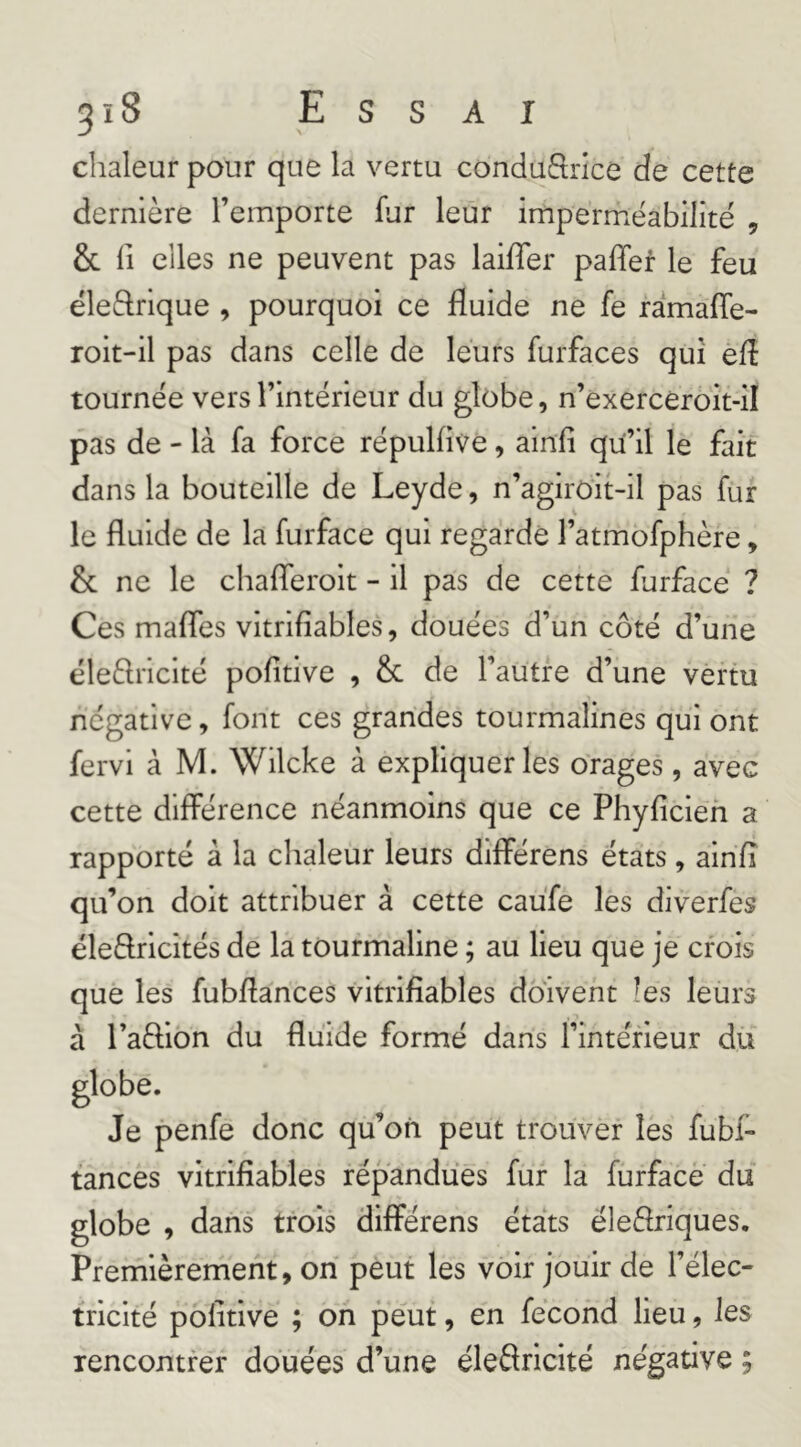 3 î 8 E s s A I chaleur pour que la vertu conduftrice de cette dernière l’emporte fur leur imperméabilité , 6c fl elles ne peuvent pas laiffer palTef le feu éleftrique , pourquoi ce fluide ne fe ramafîe- roit-il pas dans celle de leurs furfaces qui efl tournée vers l’intérieur du globe, n’exercéroit-îl pas de - là fa force répulflve, ainfi qu’il le fait dans la bouteille de Leyde, n’agiroit-il pas fur le fluide de la furface qui regardé l’atmofphère, 6c ne le chafleroit - il pas de cette furface ? Ces mafles vitrifiables, douées d’un côté d’une éleèlncité pofitive , 6c de l’autre d’une vertu négative, font ces grandes tourmalines qui ont fervi à M. Wilcke à expliquer les orages, avec cette différence néanmoins que ce Phyficieh a rapporté à la chaleur leurs différens états, ainfl qu’on doit attribuer à cette caufe les diverfes ëleffricités de la tourmaline ; au lieu que je crois que les fubflances vitrifiables doivent les leurs à l’affion du fluide formé dans l’intérieur dü globe. Je penfe donc qu’on peut trouver les fubi- tances vitrifiables répandues fur la furface du globe , dans trois différens états éleflriques. Premièrement, on peut les voir jouir de l’élec- tricité pôlitive ; on peut, en fécond lieu, les rencontrer douées d’une éleSricité négative ;