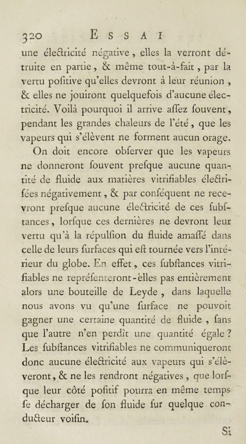 une ëleftricité négative > elles la verront dé* truite en partie, & même tout-à-fait, par la vertu politive qu’elles devront à leur réunion , & elles ne jouiront quelquefois d’aucune élec- tricité. Voilà pourquoi il arrive affez fouvent, pendant les grandes chaleurs de l’été, que les vapeurs qui s’élèvent ne forment aucun orage. On doit encore obferver que les vapeurs ne donneront fouvent prefque aucune quan- tité de fluide aux matières vitrifiables éleflri- fées négativement, & par conféquent ne rece- vront prefque aucune éleèlricité de ces fubf- tances, lorfque ces dernières ne devront leur vertu qu’à la répulfion du fluide amafle dans celle de leurs furfaces qui efl tournée vers l’inté- rieur du globe. En effet, ces fubflances vitri- fiables ne repréfenteront-elles pas entièrement alors une bouteille de Leyde , dans laquelle nous avons vu qu’une furface ne pouvoir gagner une certaine quantité de fluide , fans que l’autre n’en perdît une quantité égale ? Les fubflances vitrifiables ne communiqueront donc aucune éledriclté aux vapeurs qui s’élè- veront, & ne les rendront négatives, que lorf- que leur côté pofitif pourra en même temps fe décharger de fon fluide fur quelque con- dudeur voifin. SI