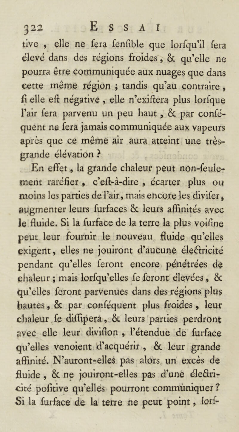 tlve , elle ne fera fenfible que lorfqu’il fera élevé dans des régions froides, & qu’elle ne pourra être communiquée aux nuages que dans cette même région ; tandis qu’au contraire, fi elle efi négative, elle n’exifiera plus lorfque l’air fera parvenu un peu haut, & par confé- quent ne fera jamais communiquée aux vapeurs après que ce même air aura atteint une très- grande élévation ? En effet, la grande chaleur peut non-feule- ment raréfier , c’efl-à-dire , écarter plus ou moins les parties de l’air, mais encore les dlvlfer, augmenter leurs furfaces & leurs affinités avec le fluide. Si la furface de la terre la plus voifine peut leur fournir le nouveau fluide qu’elles exigent, elles ne jouiront d’aucune éleélricité pendant qu’elles feront encore pénétrées de chaleur ; mais lorfqu’elles fe feront élevées, & qu’elles feront parvenues dans des régions plus hautes, & par conféquent plus froides, leur chaleur fe diffipera,^& leurs parties perdront avec elle leur diviflon , l’étendue de furface qu’elles venoient d’acquérir , & leur grande affinité. N’auront-elles pas alors un excès de fluide, & ne jouiront-elles pas d’une éledrl- cité pofitlve qu’elles pourront commùniquer ? Si la furface de la terre ne peut point, lorf-