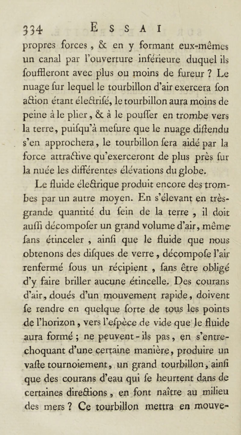 propres forces , & en y formant eux-mêmes un canal par l’ouverture inférieure duquel ils fouffleront avec plus ou moins de fureur ? Le nuage fur lequel le tourbillon d’air exercera fon aftion étant éleftrifé, le tourbillon aura moins de peine à le plier, & à le pouffer en trombe vers la terre, puifqu’à mefure que le nuage diffendu s’en approchera, le tourbillon fera aidé par la force attraéfive qu’exerceront de plus près fur la nuée les différentes élévations du globe. Le fluide éleârique produit encore des trom- bes par un autre moyen. En s’élevant en très- grande quantité du fein de la terre , il doit aufli décompofer un grand volume d’air, même' fans étinceler , ainfi que le fluide que nous obtenons des difques de verre, décompofe l’air renfermé fous un récipient , fans être obligé d’y faire briller aucune étincelle. Des courans d’air, doués d’un mouvement rapide, doivent fe rendre en quelque forte de tous les points de l’horizon, vers l’efpèce de vide que' Je fluide aura formé ; ne peuvent - ils pas, en s’entre- choquant d’une certaine manière, produire un vafle tournoiement, un grand tourbillon , ainfl que des courans d’eau qui fe heurtent dans de certaines direâions, en font naître au milieu des mers ? Ce tourbillon mettra en mouve-