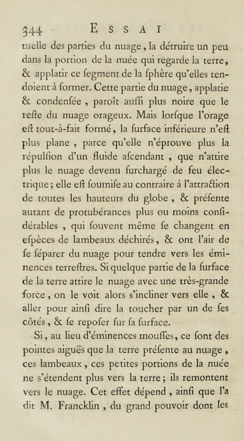 ruelle des parties du nuage, la détruire un peu dans la portion de la nuée qui regarde la terre, & applatir ce fegment de la fphère qu’elles ten- doient à former. Cette partie du nuage, applatie & condenfée , paroît auffi plus noire que le refte du nuage orageux. Mais lorfque l’orage eft tout-à-fait formé, la furface inférieure n’eft plus plane , parce qu’elle n’éprouve plus la répullion d’un fluide afcendant , que n’attire plus le nuage devenu furchargé de feu élec- trique ; elle ed: foumife au contraire â l’attraélion de toutes les hauteurs du globe , & préfente autant de protubérances plus ou moins confî- dérables , qui fouvent même fe changent en efpèces de lambeaux déchirés, & ont l’air de fe féparer du nuage pour tendre vers les émi- nences terredres. Si quelque partie de la furface de la terre attire le nuage avec une très-grande force, on le voit alors s’incliner vers elle , & aller pour aind dire la toucher par un de fes côtés , & fe repofer fur fa furface. Si, au lieu d’éminences moudTes, ce font des pointes aiguës que la terre préfente au nuage , ces lambeaux, ces petites portions de la nuée ne s’étendent plus vers la terre ; ils remontent vers le nuage. Cet effet dépend , aind que l’a dit M, Francklin , du grand pouvoir dont les