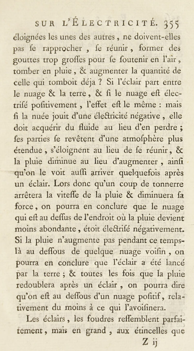 éloignées les unes des autres, ne doivent-elles pas fe rapprocher , fe réunir , former des gouttes trop grolfes pour fe foutenir en l’air, tomber en pluie, & augmenter la quantité de celle qui tomboit déjà ? Si l’éclair part entre le nuage & la terre, & fi le nuage eft élec- trifé pofitivement , l’effet eft le même : mais fi la nuée jouit d’une éleâricité négative , elle doit acquérir du fluide au lieu d’en perdre ; fes parties fe revêtent d’une atmofphère plus étendue, s’éloignent au lieu de fe réunir, & la pluie dirhinue au lieu d’augmenter , ainfl qu’on le voit aufli arriver quelquefois après un éclair. Lors donc qu’un coup de tonnerre arrêtera la vitefle de la pluie & diminuera fa force, on pourra en conclure que le nuage qui eft au deflus de l’endroit où la pluie devient moins abondante, étoit éleêtrifé négativement. Si la pluie n’augmente pas pendant ce temps- là au deflbus de quelque nuage voilin , on pourra en conclure que l’éclair a été lancé par la terre ; & toutes les fois que la pluie redoublera après un éclair , on pourra dire qu’on eft au deflbus d’un nuage pofitif, rela- tivement du moins à ce qui l’avoifinera. Les éclairs, les foudres relfemblent parfai- tement , mais en grand , aux étincelles que Zij