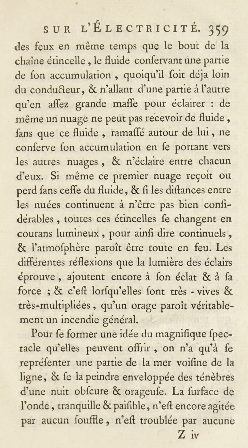 des feux en même temps que le bout de la chaîne étincelle, le fluide confervant une partie de fon accumulation , quoiqu’il foit déjà loin du condufteur, & n’allant d’une partie à l’autre qu’en aflez grande mafle pour éclairer : de même un nuage ne peut pas recevoir de fluide, fans que ce fluide , ramafle autour de lui, ne conferve fon accumulation en fe portant vers les autres nuages , & n’éclaire entre chacun d’eux. Si même ce premier nuage reçoit ou perd fans cefle du fluide, & fi les diftances entre les nuées continuent à n’être pas bien confi- dérables, toutes ces étincelles fe changent en courans lumineux , pour alnfi dire continuels, & l’atmofphère paroît être toute en feu. Les différentes réflexions que la lumière des éclairs éprouve , ajoutent encore à fon éclat & à fa force ; & c’efi: lorfqu’elles font très - vives & très-multlpliées , qu’un orage paroît véritable- ment un incendie général. Pour fe former une idée du magnifique fpec- tacle qu’elles peuvent offrir , on n’a qu’à fe repréfenter une partie de la mer voifine de la ligne, Sc fe la peindre enveloppée des ténèbres d’une nuit obfcure & orageufe. La furface de l’onde, tranquille &c paifible, n’efl encore agitée par aucun fouffle, n’eft troublée par aucune Z iv