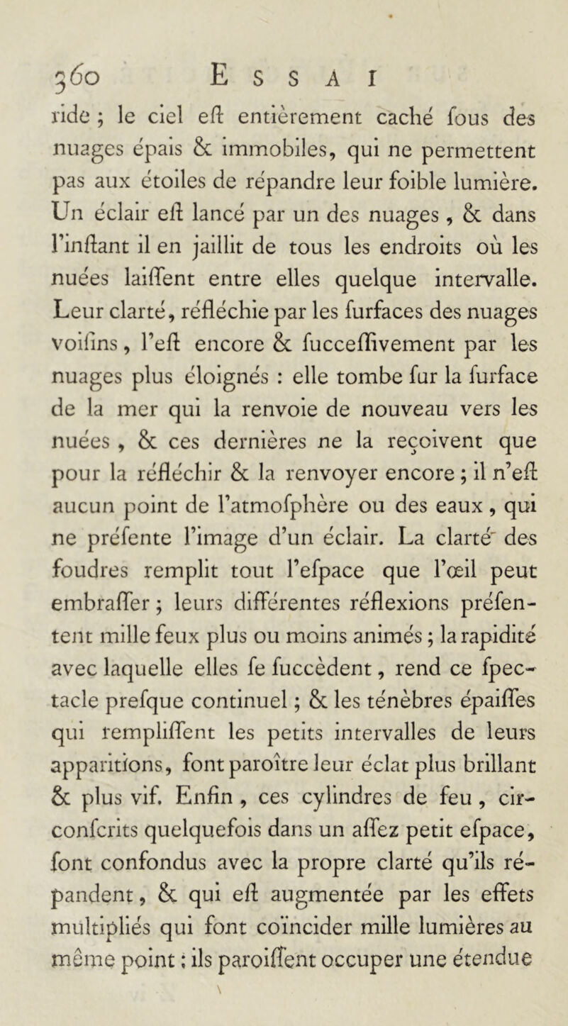 560 Essai ride ; le ciel efl: entièrement cache fous des nuages épais & immobiles, qui ne permettent pas aux étoiles de répandre leur foible lumière. Un éclair elf lancé par un des nuages, & dans Tinflant il en jaillit de tous les endroits où les nuées laiffent entre elles quelque intervalle. Leur clarté, réfléchie par les furfaces des nuages voifins, l’efl encore & fuccefïivement par les nuages plus éloignés : elle tombe fur la furface de la mer qui la renvoie de nouveau vers les nuées , & ces dernières ne la reçoivent que pour la réfléchir & la renvoyer encore ; il n’efl: aucun point de Fatmofphère ou des eaux, qui ne préfente l’image d’un éclair. La clarté' des foudres remplit tout l’efpace que l’œil peut embraffer ; leurs différentes réflexions préfen- tent mille feux plus ou moins animés ; la rapidité avec laquelle elles fe fuccèdent, rend ce fpec- tacle prefque continuel ; & les ténèbres épaiffes qui rempliffent les petits intervalles de leurs apparitions, font paroître leur éclat plus brillant & plus vif. Enfin , ces cylindres de feu , cir- confcrits quelquefois dans un affez petit efpace, font confondus avec la propre clarté qu’ils ré- pandent , & qui efl augmentée par les effets multipliés qui font coïncider mille lumières au même point ; ils paroifTent occuper une étendue