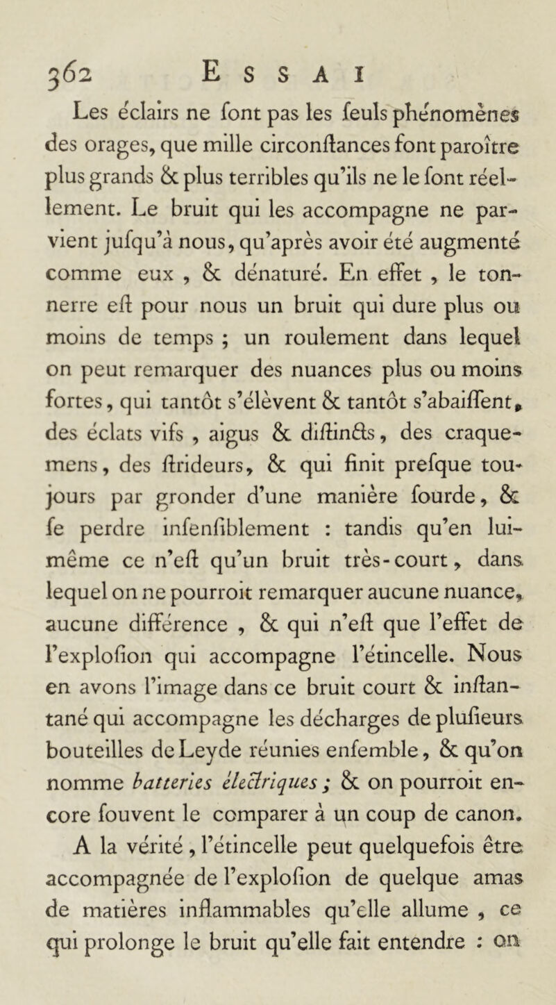 Les éclairs ne font pas les feuls phénomènes des orages, que mille circonftances font paroître plus grands & plus terribles qu’ils ne le font réel- lement. Le bruit qui les accompagne ne par- vient jufqu’à nous, qu’après avoir été augmenté comme eux , & dénaturé. En effet , le ton- nerre eft pour nous un bruit qui dure plus ou moins de temps ; un roulement dans lequel on peut remarquer des nuances plus ou moins fortes, qui tantôt s’élèvent & tantôt s’abaiflent» des éclats vifs , aigus & diflinéls, des craque- mens, des flrideurs, & qui finit prefque tou* jours par gronder d’une manière fourde, & fe perdre infenliblement : tandis qu’en lui- même ce n’eft qu’un bruit très-court, dans lequel on ne pourroit remarquer aucune nuance, aucune différence , & qui n’ed; que l’effet de l’explofion qui accompagne l’étincelle. Nous en avons l’image dans ce bruit court 8c in/îan- tané qui accompagne les décharges de plufieurs bouteilles de Leyde réunies enfemble, 8c qu’on nomme batteries électriques ; 8c on pourroit en- core fouvent le comparer à un coup de canon. A la vérité , l’étincelle peut quelquefois être accompagnée de l’explofion de quelque amas de matières inflammables qu’elle allume , ce qui prolonge le bruit qu’elle fait entendre : on