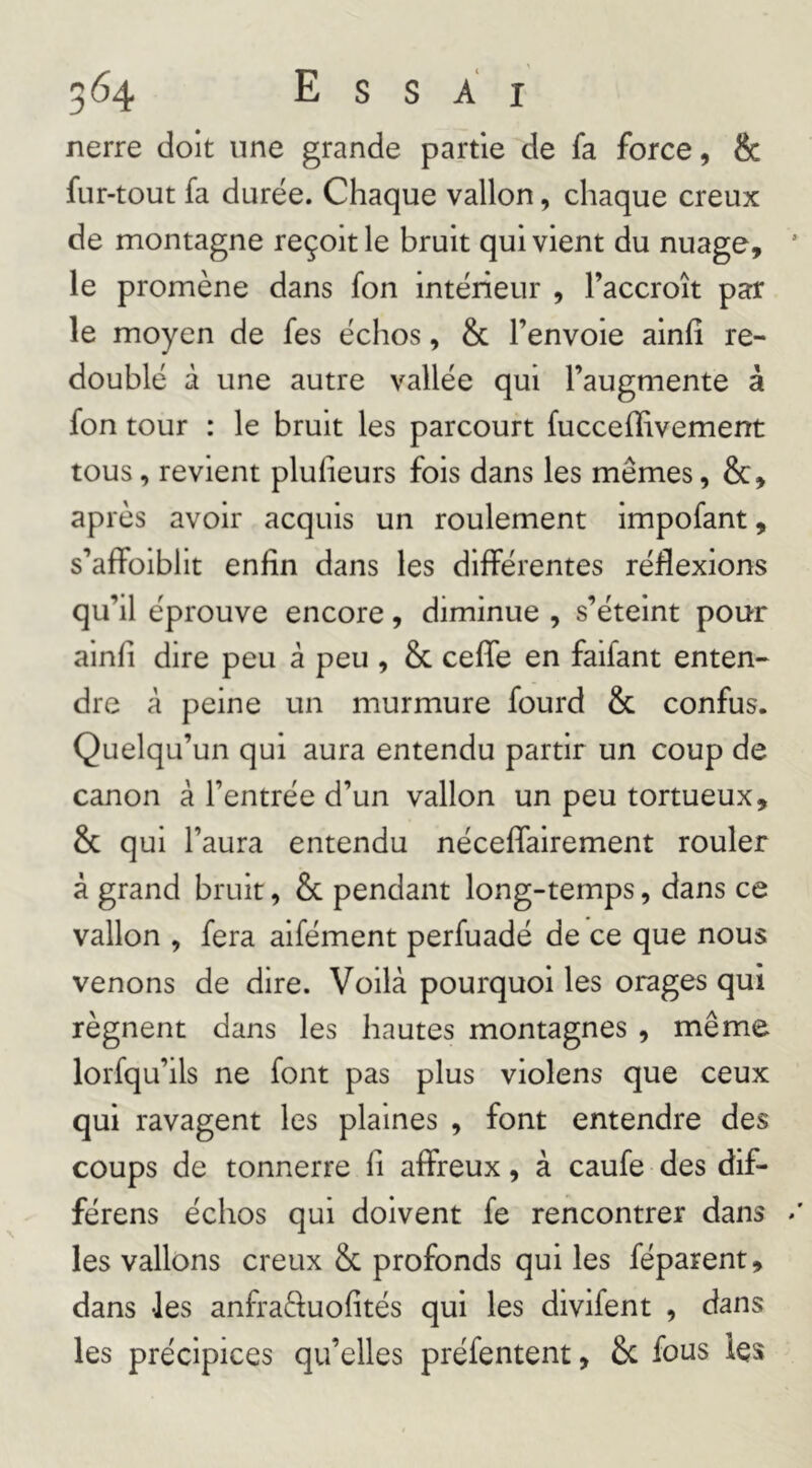 nerre doit une grande partie de fa force, & fur-tout fa durée. Chaque vallon, chaque creux de montagne reçoit le bruit qui vient du nuage, le promène dans fon intérieur , l’accroît par le moyen de fes échos, & l’envoie ainfî re- doublé à une autre vallée qui l’augmente à fon tour : le bruit les parcourt fucceffivement tous, revient plufieurs fois dans les mêmes, &, après avoir acquis un roulement impofant, s’affoibllt enfin dans les différentes réflexions qu’il éprouve encore, diminue , s’éteint pour ainfi dire peu à peu , & ceffe en faifant enten- dre à peine un murmure fourd & confus. Quelqu’un qui aura entendu partir un coup de canon à l’entrée d’un vallon un peu tortueux, & qui l’aura entendu néceffairement rouler à grand bruit, & pendant long-temps, dans ce vallon , fera aifément perfuadé de ce que nous venons de dire. Voilà pourquoi les orages qui régnent dans les hautes montagnes , même lorfqu’ils ne font pas plus violens que ceux qui ravagent les plaines , font entendre des coups de tonnerre fi affreux, à caufe des dif- férons échos qui doivent fe rencontrer dans les vallons creux & profonds qui les féparent, dans -les anfraftuofités qui les divifent , dans les précipices qu’elles préfentent, Sc fous les