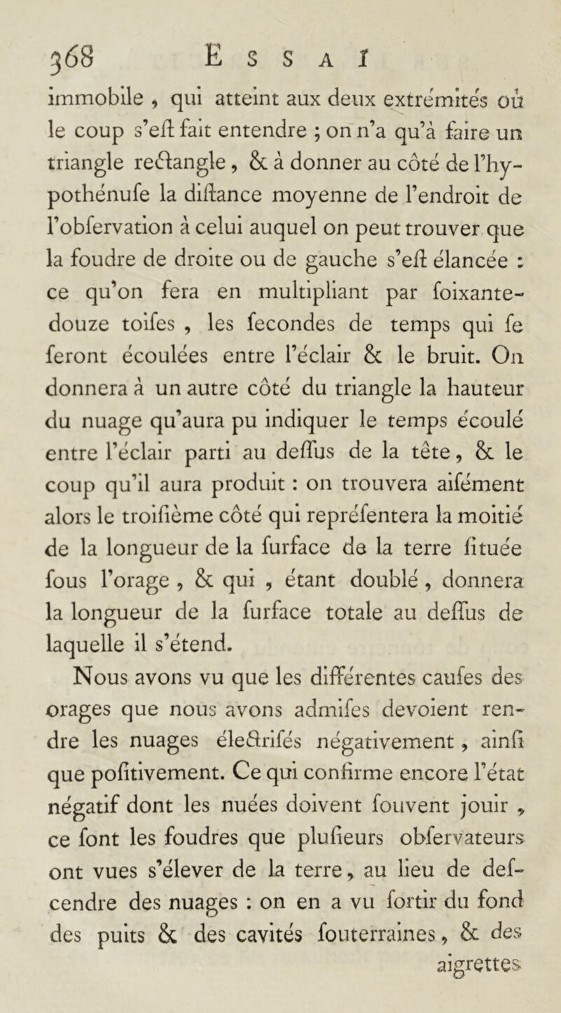 immobile , qui atteint aux deux extrémités ou le coup s’eft fait entendre ; on n’a qu’à faire un triangle re^flangle, & à donner au côté de l’hy- pothénufe la didance moyenne de l’endroit de l’obfervation à celui auquel on peut trouver que la foudre de droite ou de gauche s’elî élancée : ce qu’on fera en multipliant par foixante- douze tolfes , les fécondés de temps qui fe feront écoulées entre l’éclair & le bruit. On donnera à un autre côté du triangle la hauteur du nuage qu’aura pu indiquer le temps écoulé entre l’éclair parti au deffus de la tête, & le coup qu’il aura produit : on trouvera aifément alors le troifième côté qui repréfentera la moitié de la longueur de la furface de la terre fituée fous l’orage , & qui , étant doublé, donnera la longueur de la furface totale au deffus de laquelle il s’étend. Nous avons vu que les différentes caufes des orages que nous avons admifes dévoient ren- dre les nuages éleârifés négativement, ainfi que pofitivement. Ce qui confirme encore l’état négatif dont les nuées doivent fouvent jouir ^ ce font les foudres que plufieurs obfervateurs ont vues s’élever de la terre, au lieu de def- cendre des nuages : on en a vu fortir du fond des puits & des cavités fouterraines, 8c des aigrettes