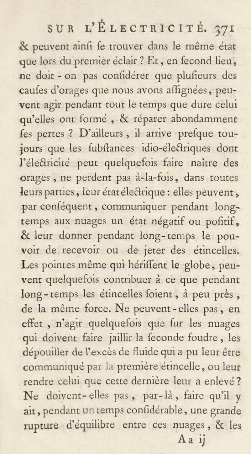 & peuvent ainli fe trouver dans le même état que lors du .premier éclair ? Et, en fécond lieu, ne doit - on pas confidérer que plufieurs des caufes d’orages que nous avons afîignées, peu- vent agir pendant tout le temps que dure celui qu’elles ont formé , & réparer abondamment fes pertes ? D’ailleurs, il arrive prefque tou- jours que les fubfiances idio-éledriques dont l’éledricité peut quelquefois faire naître des orages , ne perdent pas à-la-fois, dans toutes leurs parties, leur état éledtique : elles peuvent, par conféquent, communiquer pendant long- temps aux nuages un état négatif ou pofitif, & leur donner pendant long-temps le pou- voir de recevoir ou de jeter des étincelles. Les pointes même qui hériffent le globe, peu- vent quelquefois contribuer à ce que pendant long-temps les étincelles foient, à peu près , de la même force. Ne peuvent - elles pas, en effet , n’agir quelquefois que fur les nuages qui doivent faire jaillir la fécondé foudre, les dépouiller de l’excès de fluide qui a pu leur être communiqué par la première étincelle, ou leur rendre celui que cette dernière leur a enlevé ? Ne doivent-elles pas , par-là, faire qu’il y ait, pendant un temps confidérable, une grande rupture d’équilibre entre ces nuages, & les A a ij